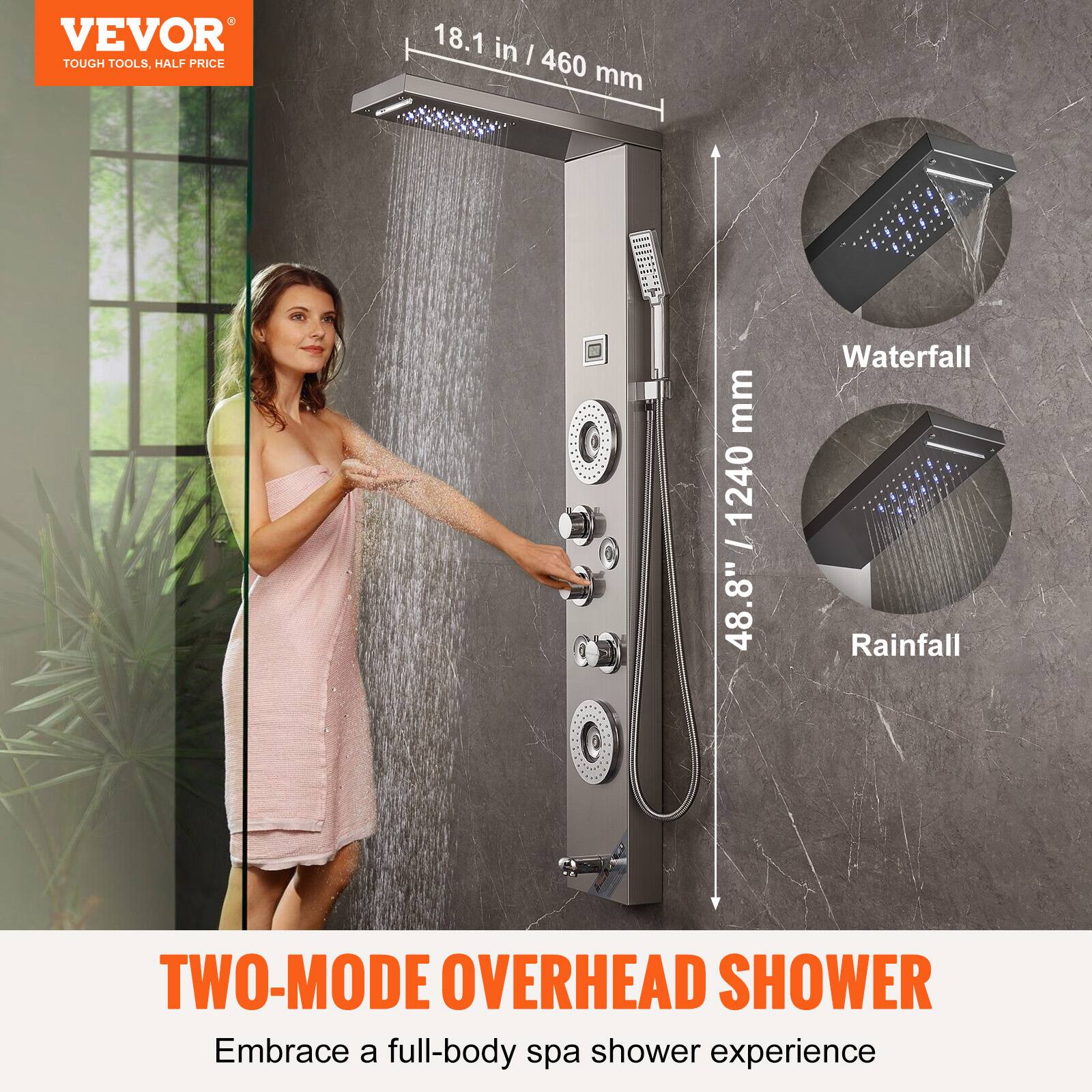 VEVOR  
TOUGH TOOLS, HALF PRICE  

18.1 in / 460 mm  
48.8" / 1240 mm  

Waterfall  
Rainfall  

TWO-MODE OVERHEAD SHOWER  
Embrace a full-body spa shower experience