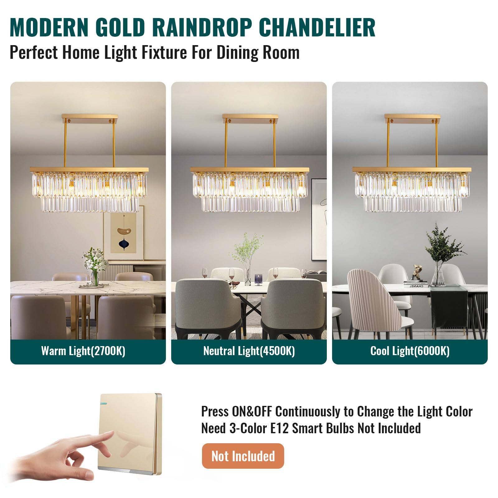 MODERN GOLD RAINDROP CHANDELIER  
Perfect Home Light Fixture For Dining Room  

Warm Light(2700K)  
Neutral Light(4500K)  
Cool Light(6000K)  

Press ON&OFF Continuously to Change the Light Color  
Need 3-Color E12 Smart Bulbs Not Included  

Not Included