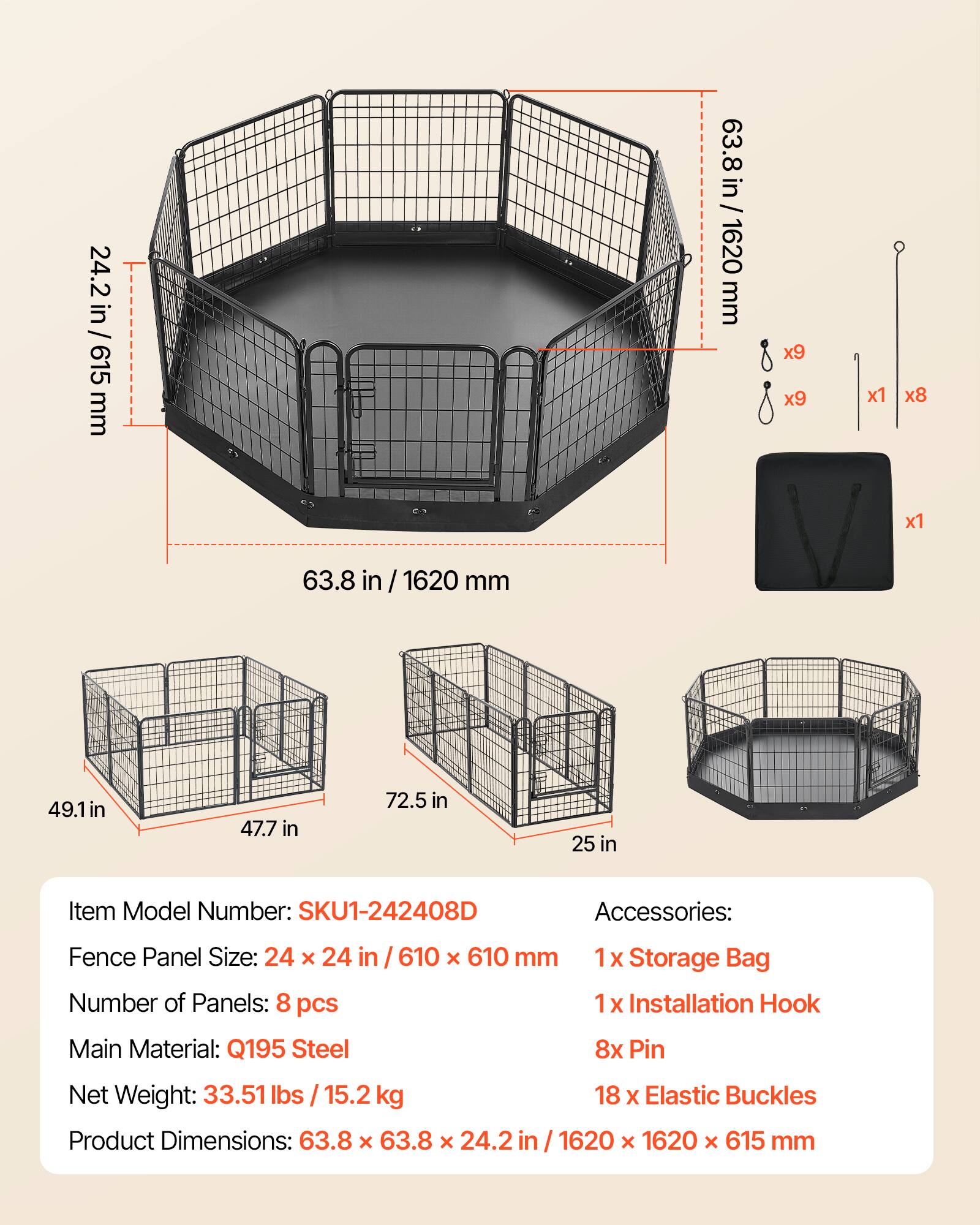 24.2 in / 615 mm  
63.8 in / 1620 mm  
49.1 in  
47.7 in  
72.5 in  
25 in  

Item Model Number: SKU1-242408D  
Accessories:  
Fence Panel Size: 24 x 24 in / 610 x 610 mm  
Number of Panels: 8 pcs  
Main Material: Q195 Steel  
Net Weight: 33.51 lbs / 15.2 kg  
Product Dimensions: 63.8 x 63.8 x 24.2 in / 1620 x 1620 x 615 mm  

Accessories:  
1 X Storage Bag  
1 X Installation Hook  
8x Pin  
18 X Elastic Buckles