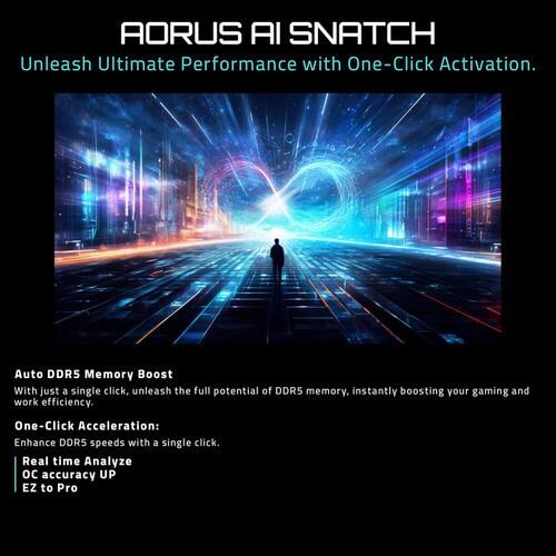 AORUS AI SNATCH  
Unleash Ultimate Performance with One-Click Activation.  

Auto DDR5 Memory Boost  
With just a single click, unleash the full potential of DDR5 memory, instantly boosting your gaming and work efficiency.  

One-Click Acceleration:  
Enhance DDR5 speeds with a single click.  

Real time Analyze  
OC accuracy UP  
EZ to Pro