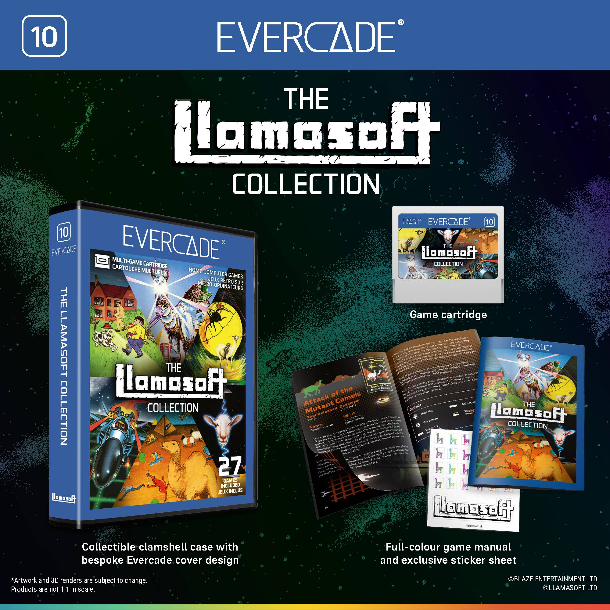 EVERCADE THE LLAMASOFT COLLECTION

EVERCADE 10

EVERCADE MULTI-CART GAME CARTRIDGE

THE LLAMASOFT COLLECTION

27 GAMES INCLUDED

Collectible clamshell case with bespoke Evercade cover design

Full-colour game manual and exclusive sticker sheet

*Artwork and 3D renders are subject to change. Products are not 1:1 in scale.

© BLAZE ENTERTAINMENT LTD
© LLAMASOFT LTD