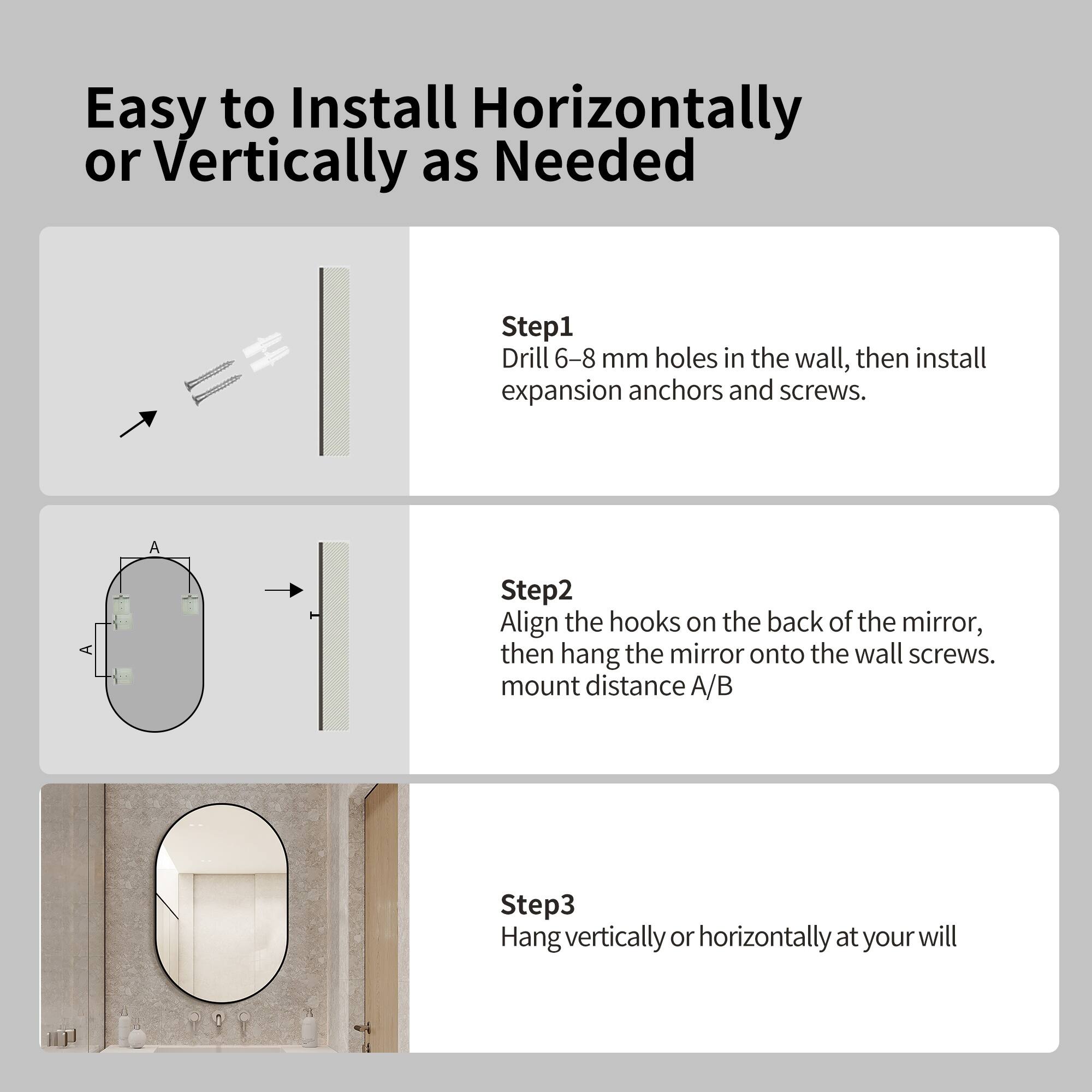 Easy to Install Horizontally or Vertically as Needed

Step 1: Drill 6-8 mm holes in the wall, then install expansion anchors and screws.

Step 2: Align the hooks on the back of the mirror, then hang the mirror onto the wall screws. Mount distance A/B

Step 3: Hang vertically or horizontally at your will