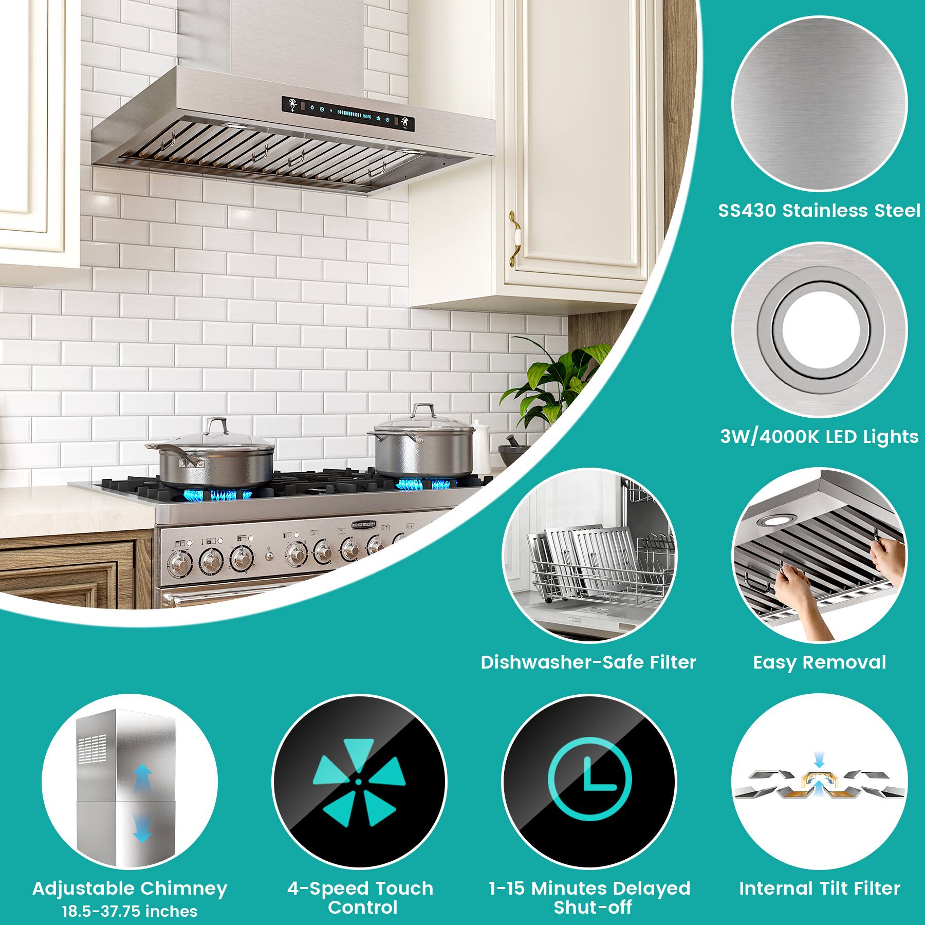 SS430 Stainless Steel  
3W/4000K LED Lights  
Dishwasher-Safe Filter  
Easy Removal  
Adjustable Chimney (18.5-37.75 inches)  
4-Speed Touch Control  
1-15 Minutes Delayed Shut-off  
Internal Tilt Filter