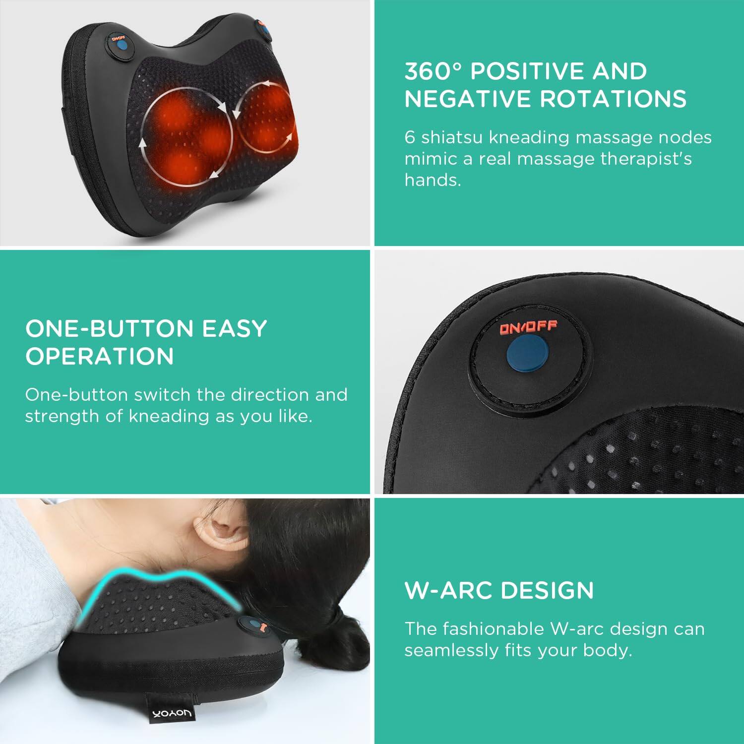 **360° POSITIVE AND NEGATIVE ROTATIONS**  
6 shiatsu kneading massage nodes mimic a real massage therapist's hands.

**ONE-BUTTON EASY OPERATION**  
One-button switch the direction and strength of kneading as you like.

**W-ARC DESIGN**  
The fashionable W-arc design can seamlessly fit your body.