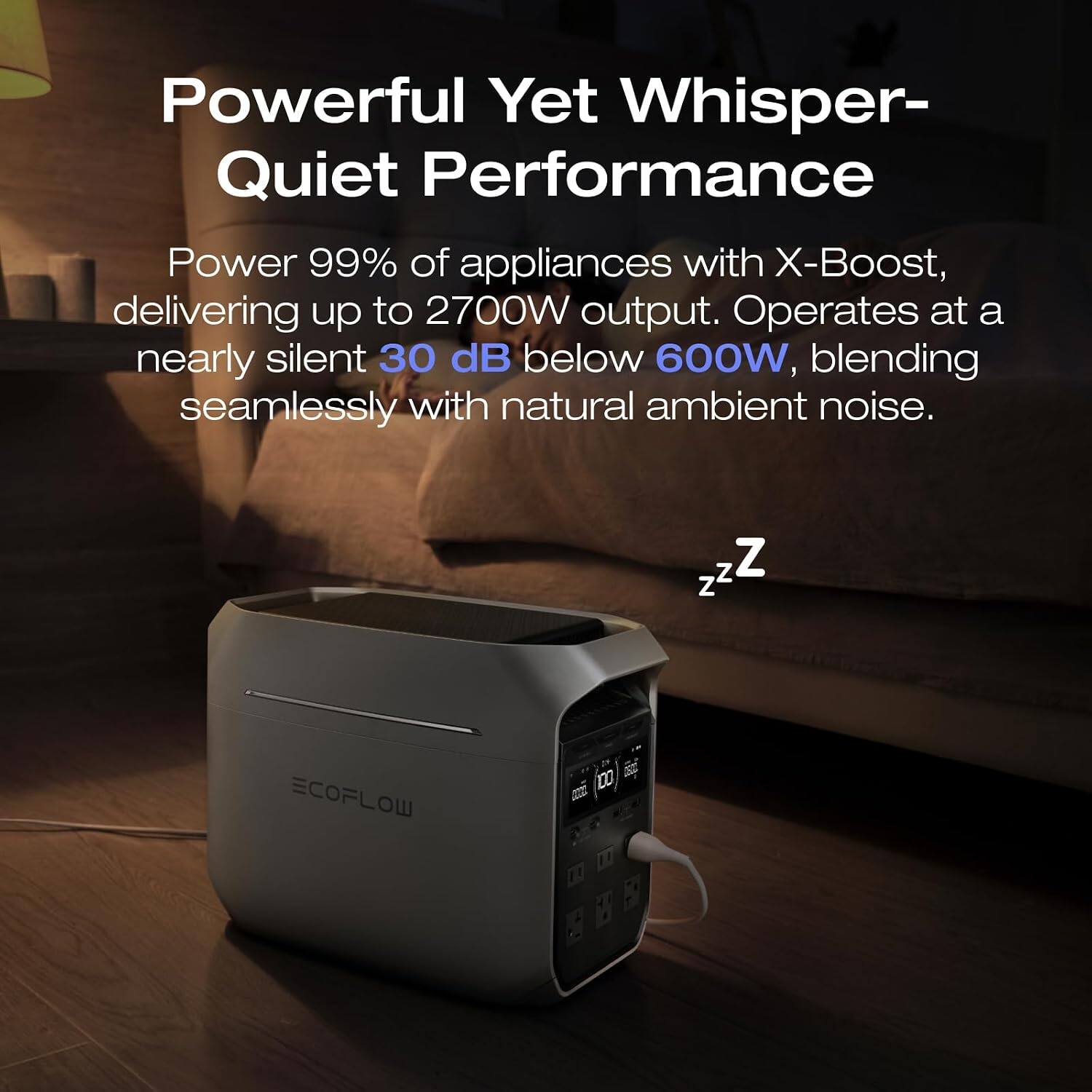 Powerful Yet Whisper-Quiet Performance

Power 99% of appliances with X-Boost, delivering up to 2700W output. Operates at a nearly silent 30 dB below 600W, blending seamlessly with natural ambient noise.

ZZZ

ECOFLOW