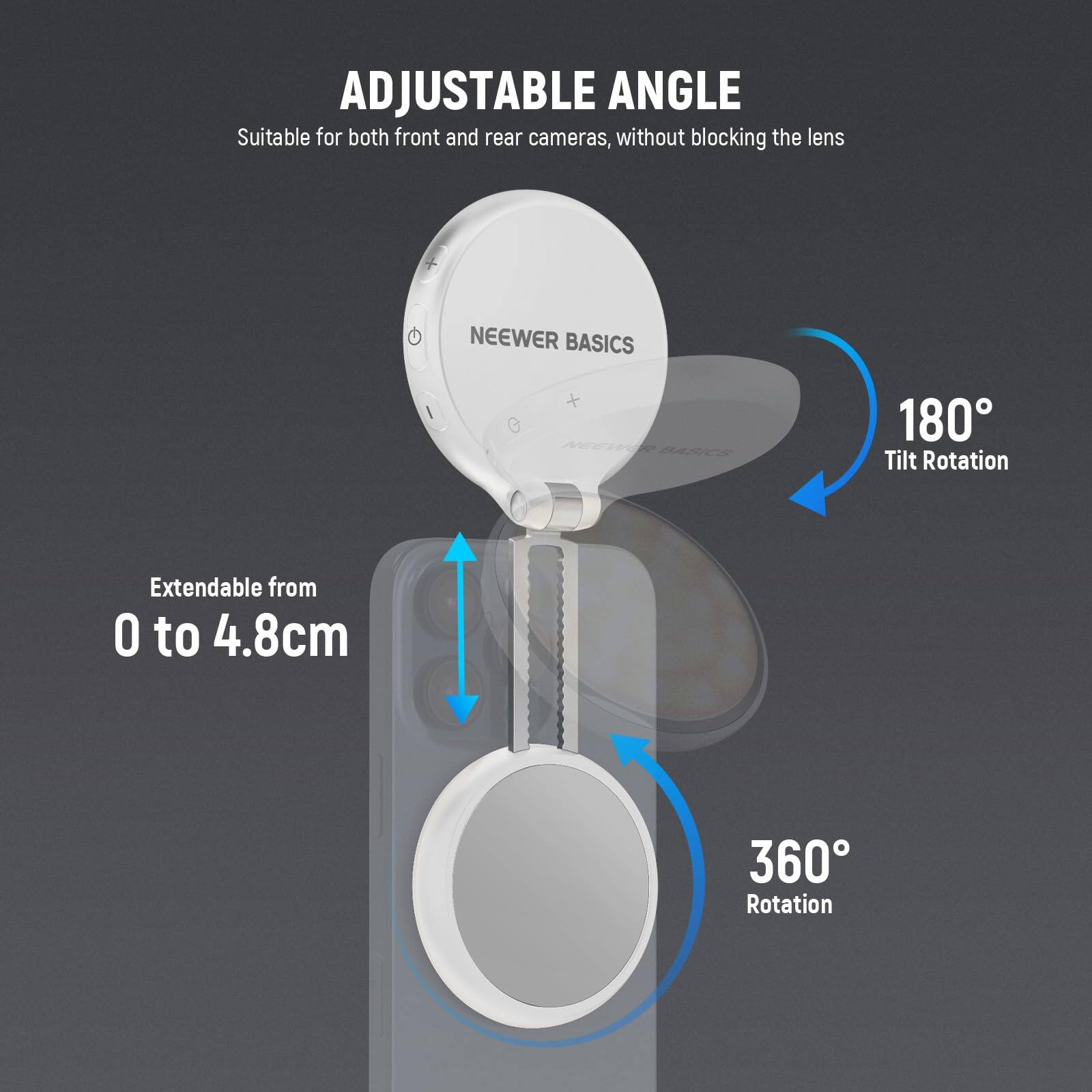 ADJUSTABLE ANGLE  
Suitable for both front and rear cameras, without blocking the lens  

NEEWER BASICS  

180° Tilt Rotation  
Extendable from 0 to 4.8cm  
360° Rotation