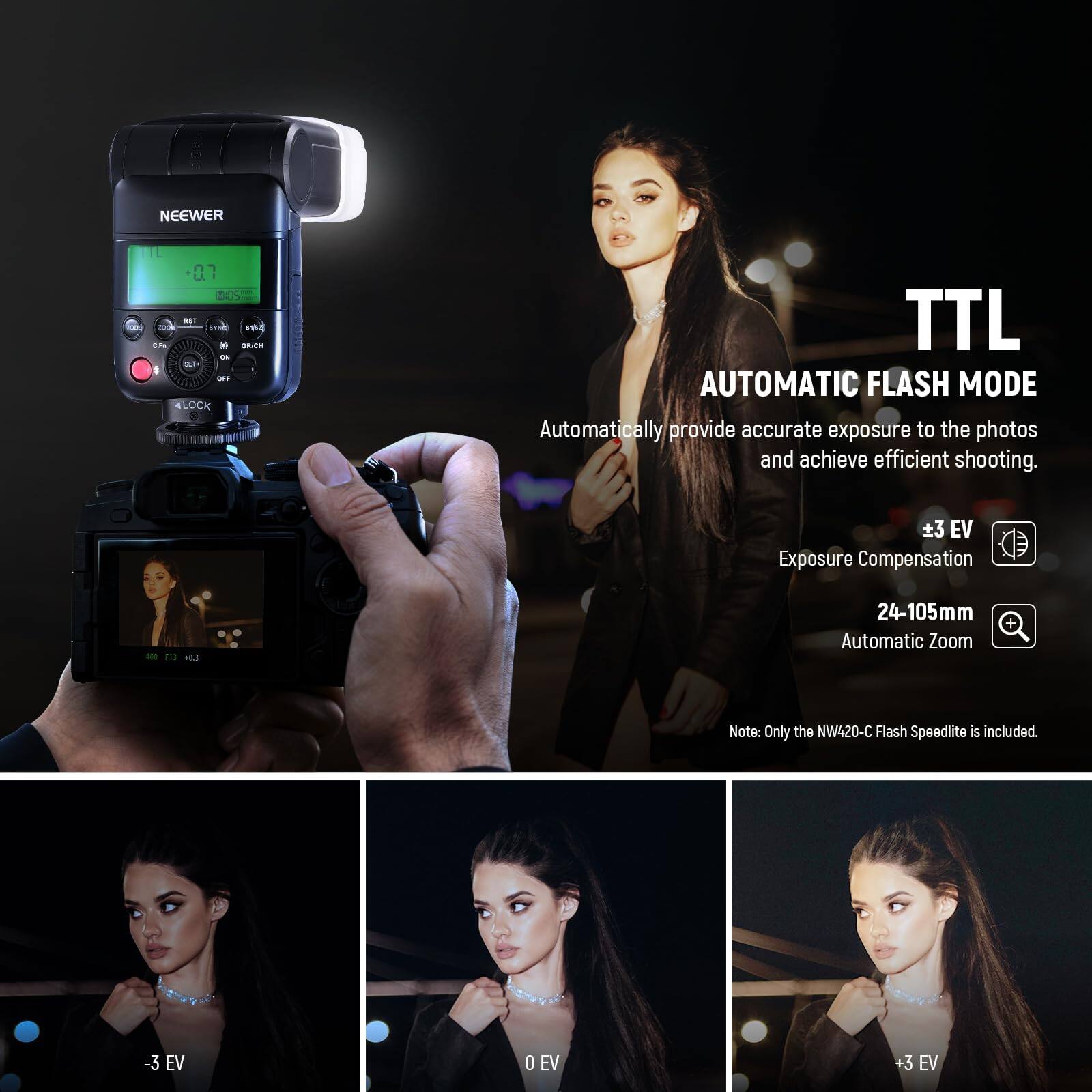 NEEWER 07

TTL AUTOMATIC FLASH MODE
Automatically provide accurate exposure to the photos and achieve efficient shooting.

3 EV Exposure Compensation
F1E +83 24-105mm Automatic Zoom

Note: Only the NW420-C Flash Speedlite is included.

-3 EV 0 EV +3 EV