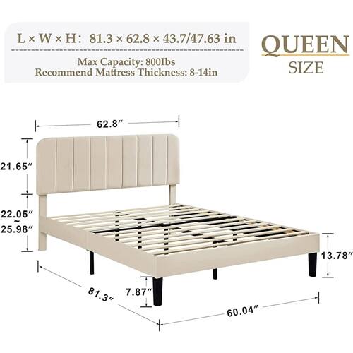 L x W x H: 81.3 x 62.8 x 43.7/47.63 in  
QUEEN SIZE  
Max Capacity: 800 lbs  
Recommend Mattress Thickness: 8-14 in  

Dimensions:  
- Length: 81.3 in  
- Width: 62.8 in  
- Height: 43.7/47.63 in  
- Bed Frame Height: 7.87 in  
- Bed Frame Width: 60.04 in  
- Headboard Height: 21.65 in  
- Headboard Depth: 22.05 in  
- Footboard Height: 13.78 in  
- Footboard Depth: 25.98 in