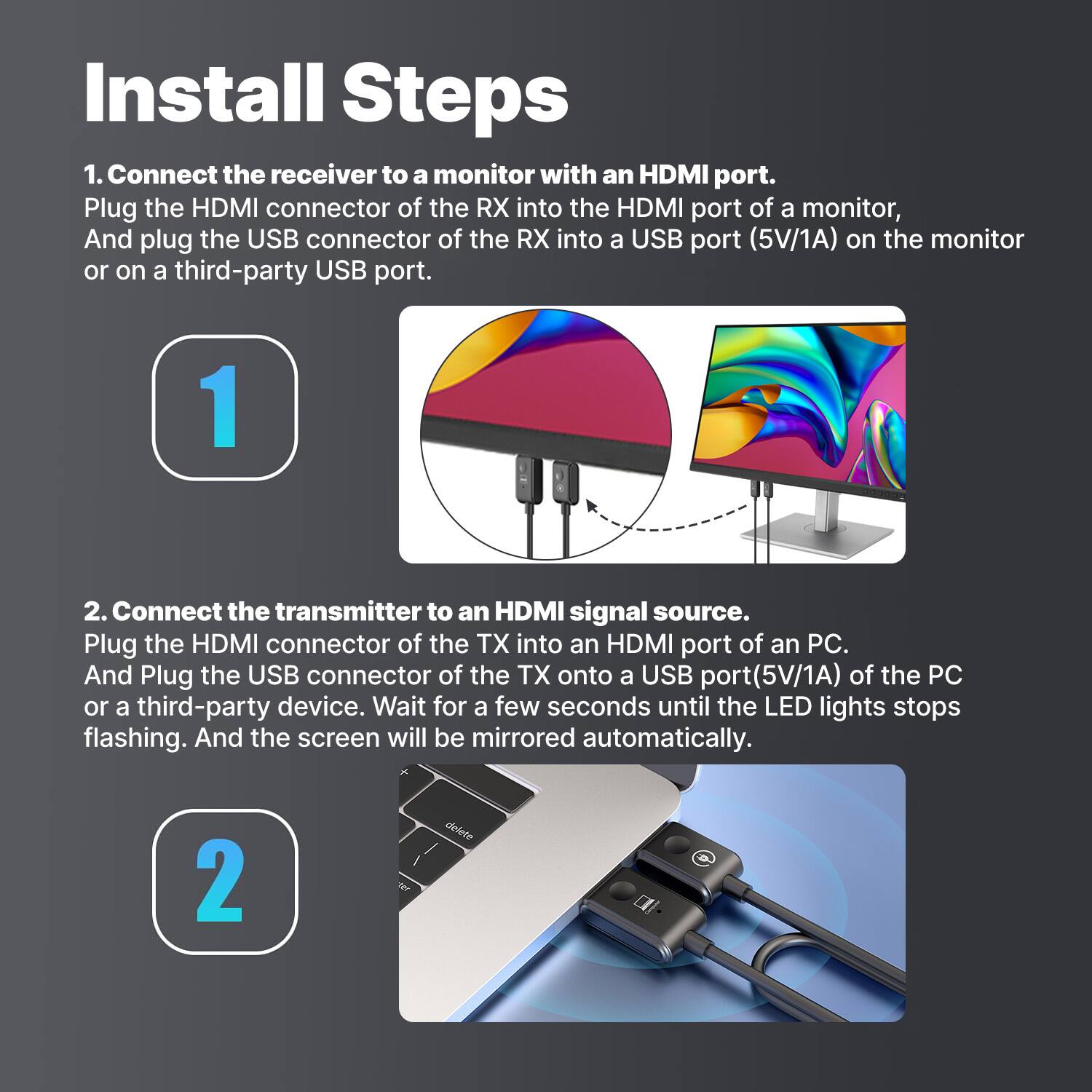 Install Steps:

1. Connect the receiver to a monitor with an HDMI port. Plug the HDMI connector of the RX into the HDMI port of a monitor, and plug the USB connector of the RX into a USB port (5V/1A) on the monitor or on a third-party USB port.
2. Connect the transmitter to an HDMI signal source. Plug the HDMI connector of the TX into an HDMI port of a PC. And plug the USB connector of the TX onto a USB port (5V/1A) of the PC or a third-party device. Wait for a few seconds until the LED lights stop flashing. And the screen will be mirrored automatically.