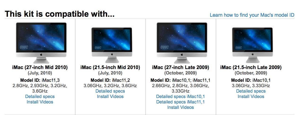 This kit is compatible with...

iMac (27-inch Mid 2010) (July, 2010)
Model ID: iMac11,3
2.8GHz, 2.93GHz, 3.2GHz, 3.6GHz
Detailed specs
Install Videos

iMac (21.5-inch Mid 2010) (July, 2010)
Model ID: iMac11,2
3.06GHz, 3.2GHz, 3.6GHz
Detailed specs
Install Videos

iMac (27-inch Late 2009) (October, 2009)
Model ID: iMac10,1; iMac11,1
2.66GHz, 2.8GHz, 3.06GHz, 3.33GHz
Detailed specs
Install Videos

iMac (21.5-inch Late 2009) (October, 2009)
Model ID: iMac10,1
3.06GHz, 3.33GHz
Detailed specs
Install Videos

Learn how to find your Mac