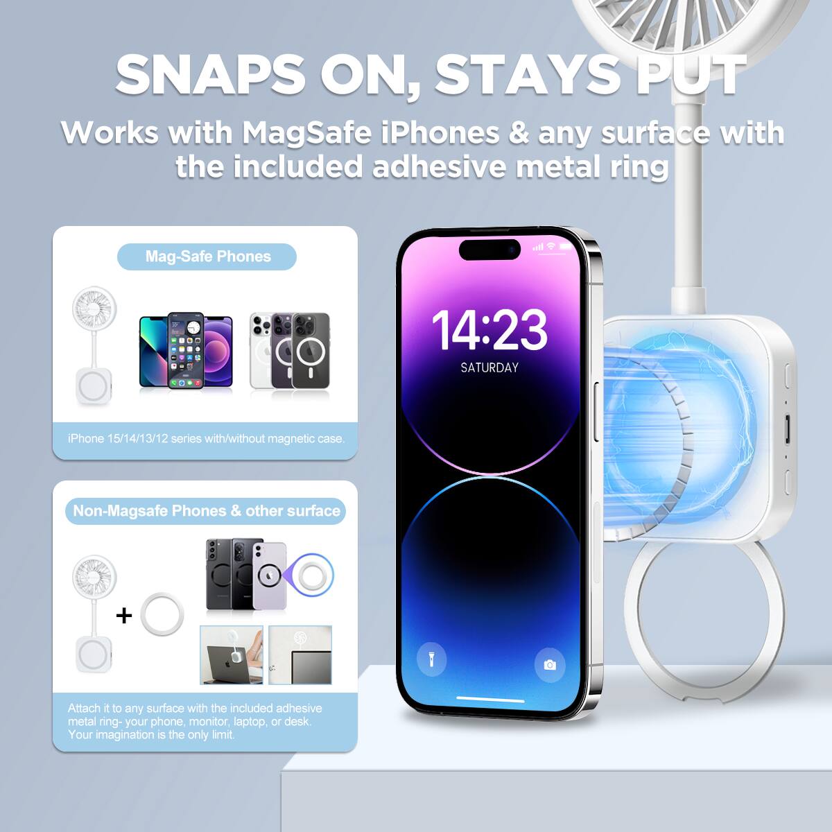 SNAPS ON, STAYS PUT  
Works with MagSafe iPhones & any surface with the included adhesive metal ring  

Mag-Safe Phones  
iPhone 15/14/13/12 series with/without magnetic case  

Non-Magsafe Phones & other surface  
Attach it to any surface with the included adhesive metal ring - your phone, monitor, laptop, or desk. Your imagination is the only limit