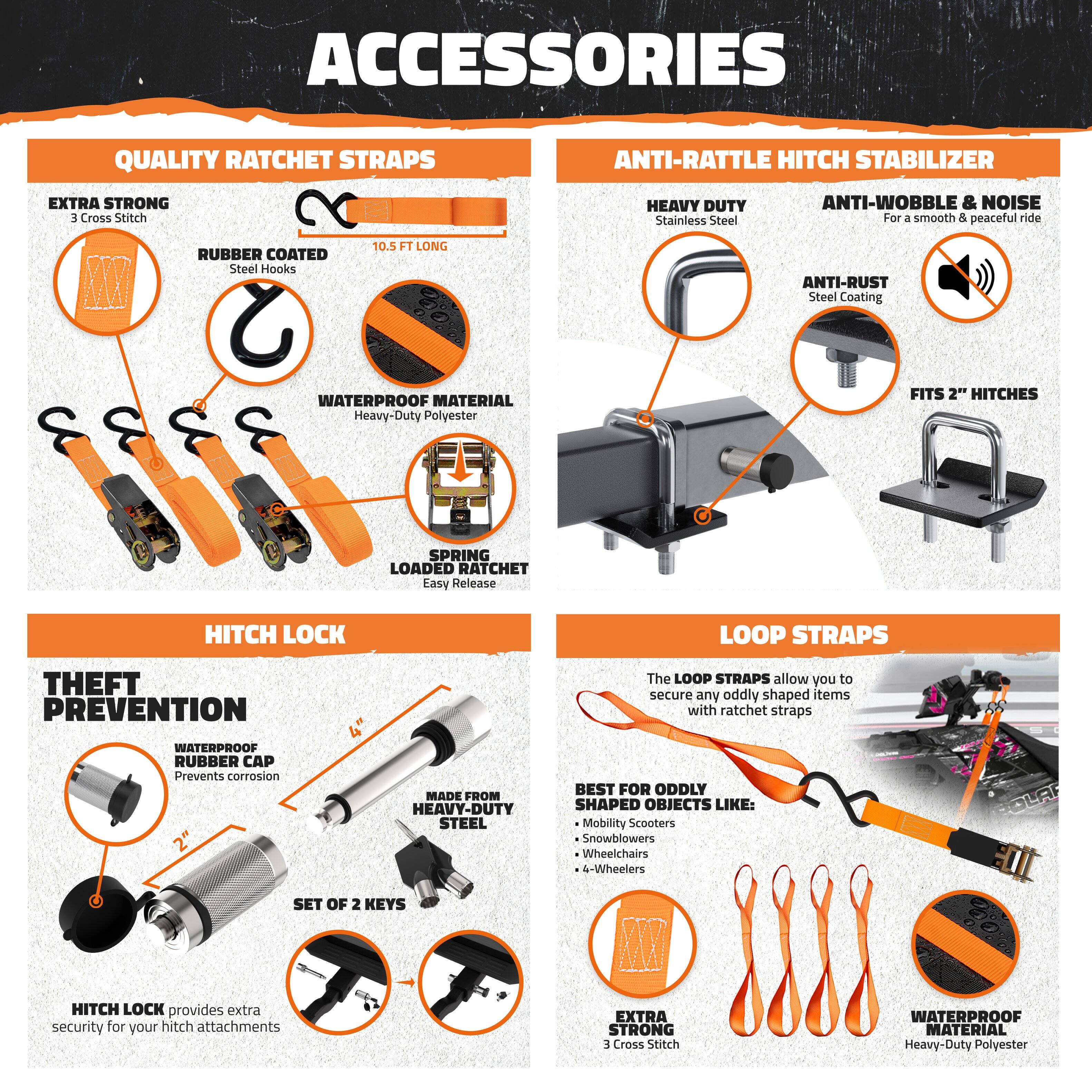 **ACCESSORIES**

**QUALITY RATCHET STRAPS**

- EXTRA STRONG
  - 3 Cross Stitch

- RUBBER COATED
  - Steel Hooks

- 10.5 FT LONG

- WATERPROOF MATERIAL
  - Heavy-Duty Polyester

- SPRING LOADED RATCHET
  - Easy Release

**ANTI-RATTLE HITCH STABILIZER**

- HEAVY DUTY
  - Stainless Steel

- ANTI-WOBBLE & NOISE
  - For a smooth & peaceful ride

- ANTI-RUST
  - Steel Coating

- FITS 2" HITCHES

**HITCH LOCK**

- THEFT PREVENTION
  - WATERPROOF RUBBER CAP
    - Prevents corrosion

- MADE FROM
  - HEAVY-DUTY STEEL

- SET OF 2 KEYS

- HITCH LOCK provides extra security for your hitch attachments

**LOOP STRAPS**

- The LOOP STRAPS allow you to secure any oddly shaped items with ratchet straps

- BEST FOR ODDLY SHAPED OBJECTS LIKE:
  - Mobility Scooters
  - Snowblowers
  - Wheelchairs
