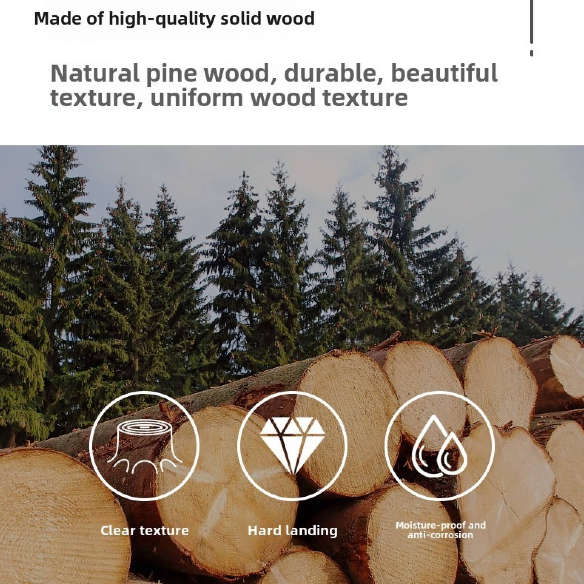 Made of high-quality solid wood

Natural pine wood, durable, beautiful texture, uniform wood texture

- Clear texture
- Hard landing
- Moisture-proof and anti-corrosion