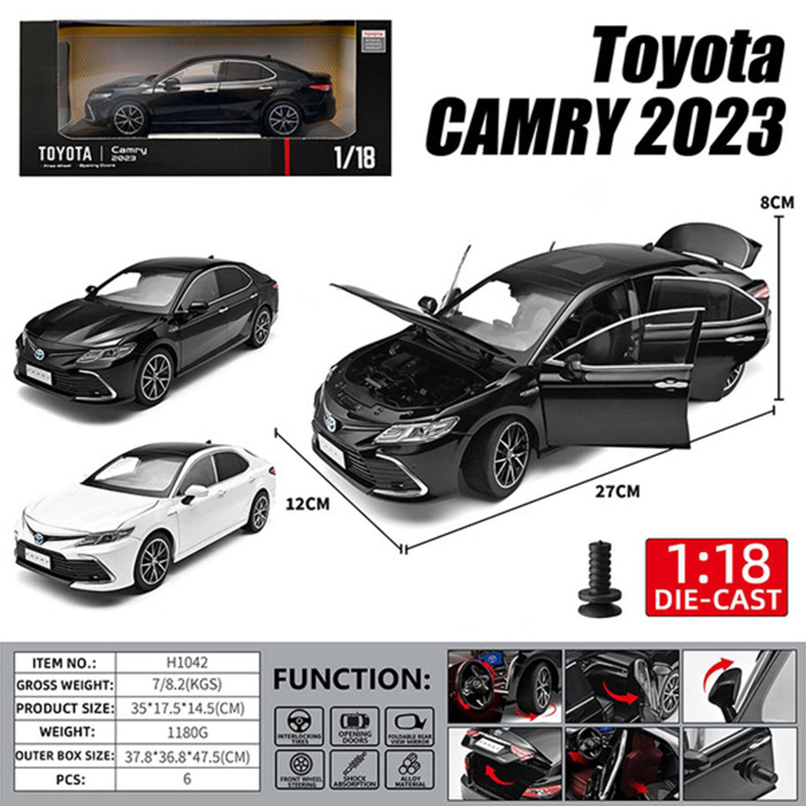 TOYOTA Camry 2023  
Toyota CAMRY 2023 1/18  
8CM  
12CM  
27CM  
1:18 DIE-CAST  
ITEM NO.: H1042  
GROSS WEIGHT: 7/8.2(KGS)  
FUNCTION:  
PRODUCT SIZE: 35*17.5*14.5(CM)  
WEIGHT: 1180G  
INTERLOCKING OPENING POLIDABLE REAR FIRES DOORS  
W# MUDICA  
OUTER BOX SIZE: 37.8*36.8*47.5(CM)  
PCS: 6  
FRONT RAFIL ASSORIPTION SHOCK ALLOW STEERING  
WATERIAL