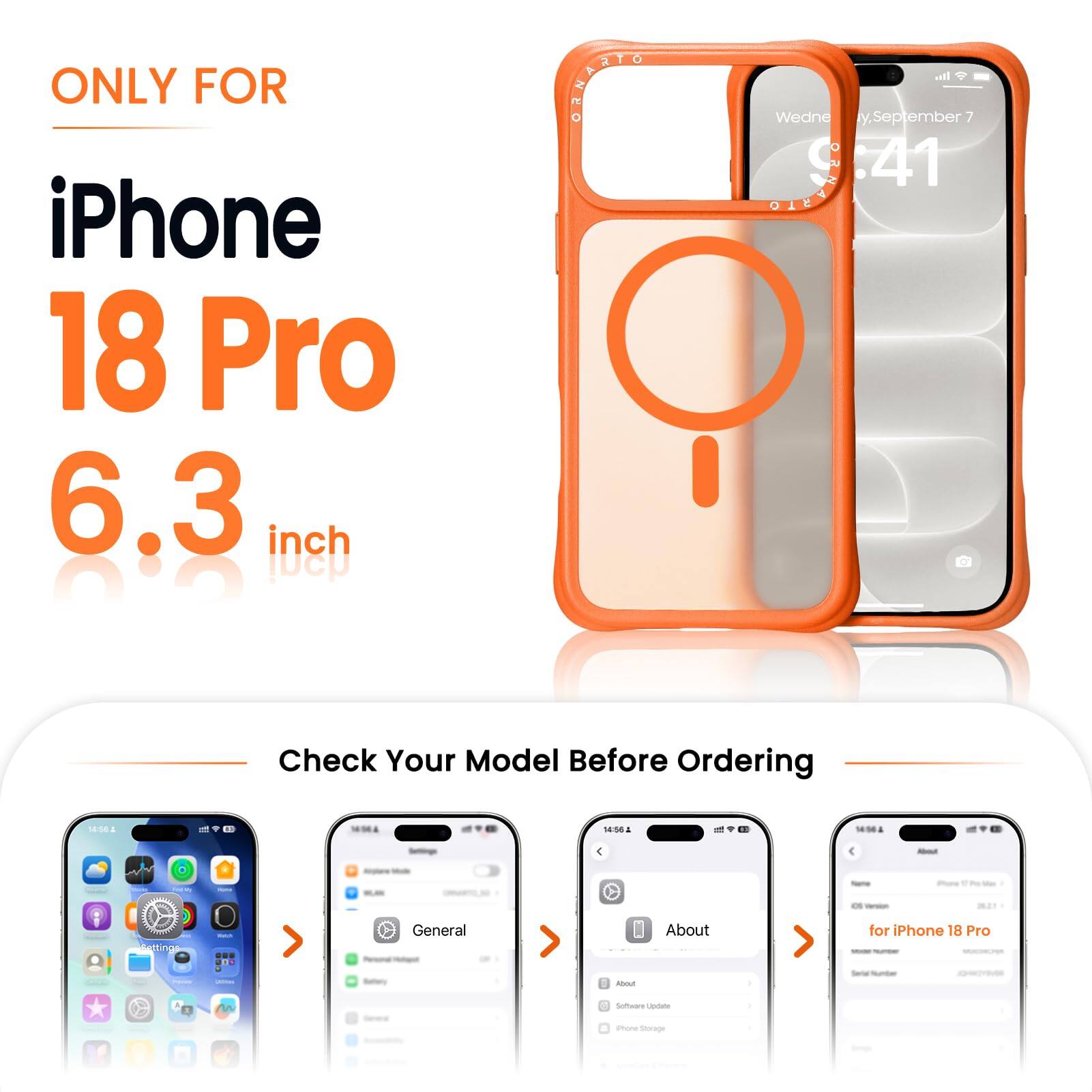 ONLY FOR iPhone 18 Pro 6.3 inch

ORNASTO

Wednesday, September 7 9:41

Check Your Model Before Ordering

14:56

About
Settings
General
About
for iPhone 18 Pro

Total Number

M
0 Software Update
iPhone Storage
