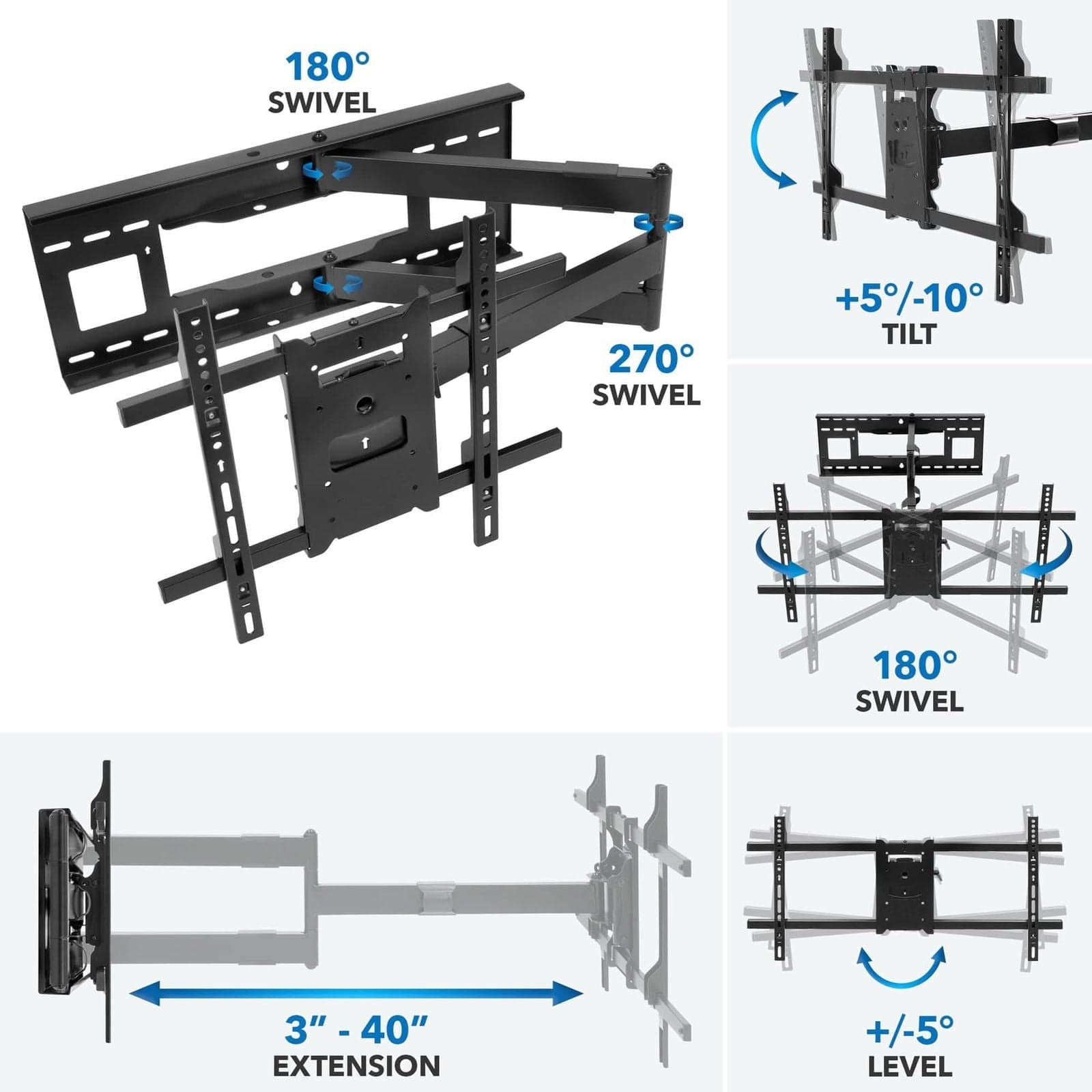 180° SWIVEL  
270° SWIVEL  
+5°/-10° TILT  
3" - 40" EXTENSION  
+/-5° LEVEL