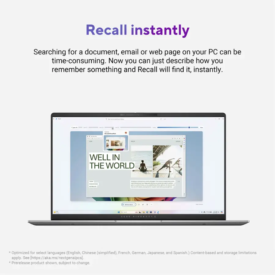 Recall instantly Searching for a document, email, or web page on your PC can be time-consuming. Now you can just describe how you remember something, and Recall will find it instantly. WELL IN THE WORLD ... VIVOSDOS Optimized for select languages (English, Chinese (simplified), French, German, Japanese, and Spanish.) Content-based and storage limitations apply. See [https://aka.ms/nextgenaipcs]. *Prerelease product shown, subject to change.
