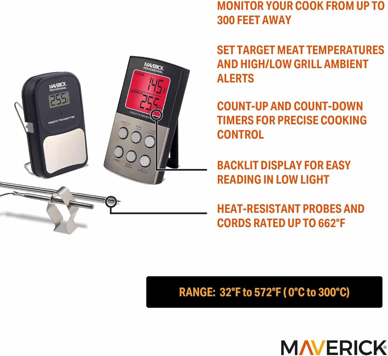 MONITOR YOUR COOK FROM UP TO 300 FEET AWAY

MAVERICK PEERALL 255 TRANSMITTER REMOTE PROFESSIONAL

- SET TARGET MEAT TEMPERATURES AND HIGH/LOW GRILL AMBIENT ALERTS
- COUNT-UP AND COUNT-DOWN TIMERS FOR PRECISE COOKING CONTROL
- BACKLIT DISPLAY FOR EASY READING IN LOW LIGHT
- HEAT-RESISTANT PROBES AND CORDS RATED UP TO 662°F

RANGE: 32°F to 572°F (0°C to 300°C)

MAVERICK