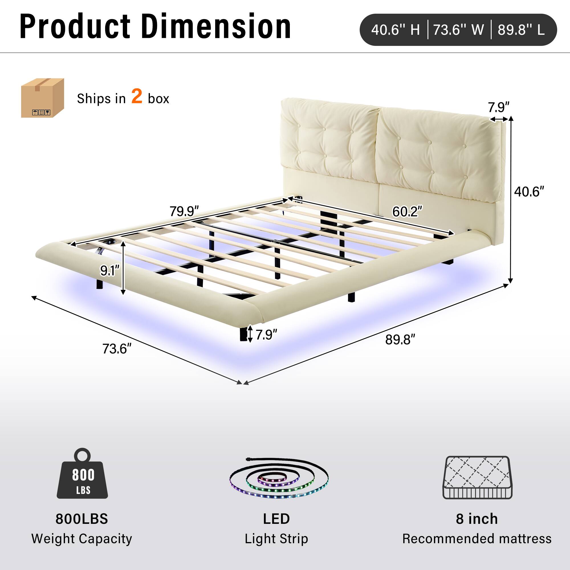 Product Dimension: 40.6" H | 73.6" W | 89.8" L  
Ships in 2 box  
7.9" | 79.9" | 60.2" | 40.6" | 9.1" | 73.6" | 7.9" | 89.8"  
800 LBS Weight Capacity  
LED Light Strip  
8 inch Recommended mattress