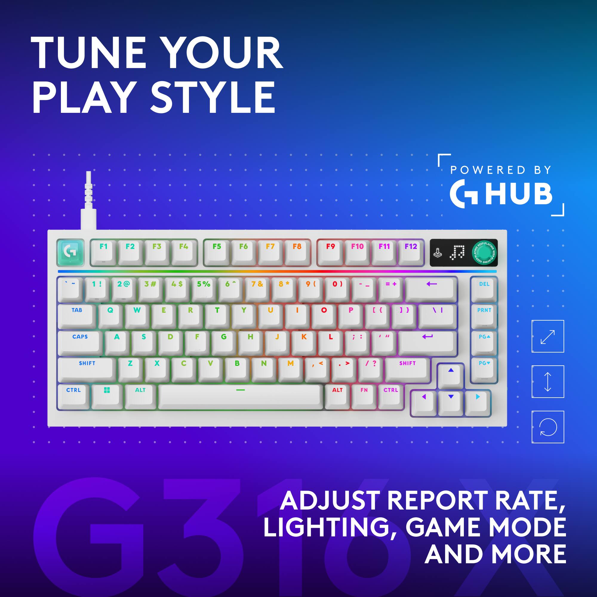 TUNE YOUR PLAY STYLE  
POWERED BY G HUB  

F1 F2 F3 F4 F5 F6 F7 F8 F9 F10 F11 F12  
1! 2@ 3# 4$ 5% 6^ 7& 8* 9( 0) - = +  
TAB Q W E R T Y U I O P [ ] \  
DEL CAPS A S D F G H J K L ; '  
SHIFT Z X C V B N M , . /  
CTRL ALT FN  

ADJUST REPORT RATE, LIGHTING, GAME MODE AND MORE