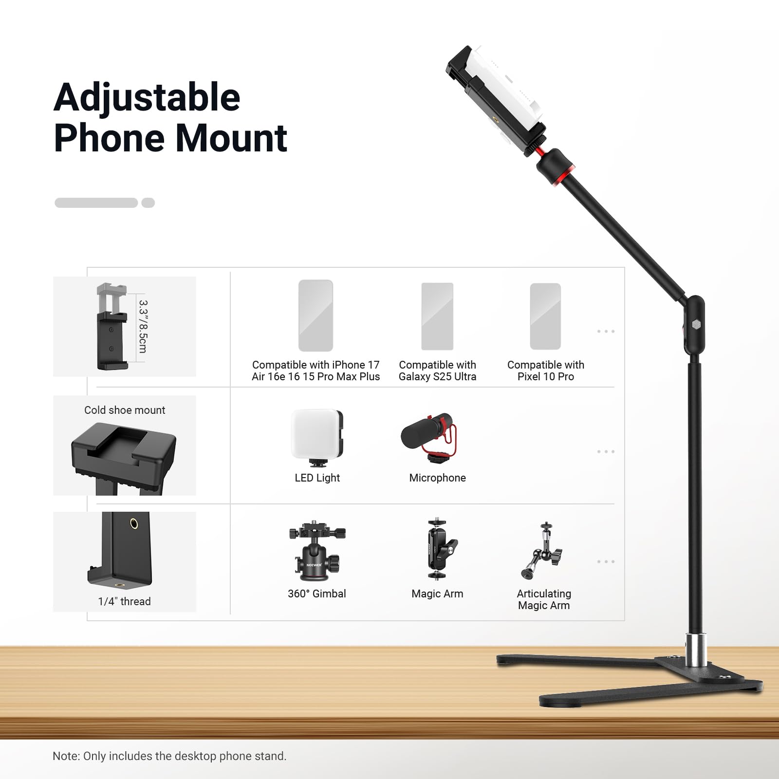 Adjustable Phone Mount  
3.37/8.5cm  
Compatible with iPhone 17, Air 16, 16 Pro, 15 Pro Max Plus, Galaxy S25 Ultra, Pixel 10 Pro  
Cold shoe mount  
LED Light  
Microphone  
1/4" thread  
360° Gimbal  
Magic Arm  
Articulating Magic Arm  

Note: Only includes the desktop phone stand.