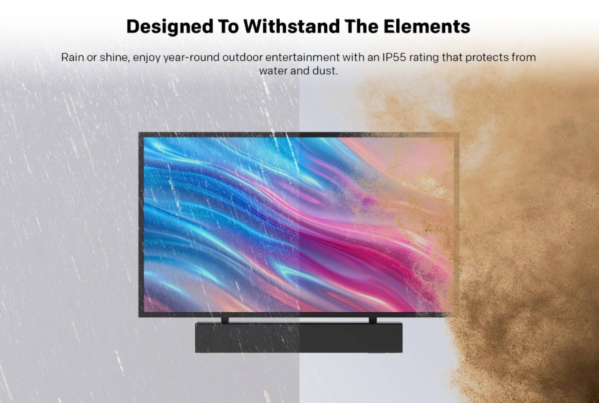 Designed To Withstand The Elements

Rain or shine, enjoy year-round outdoor entertainment with an IP55 rating that protects from water and dust.