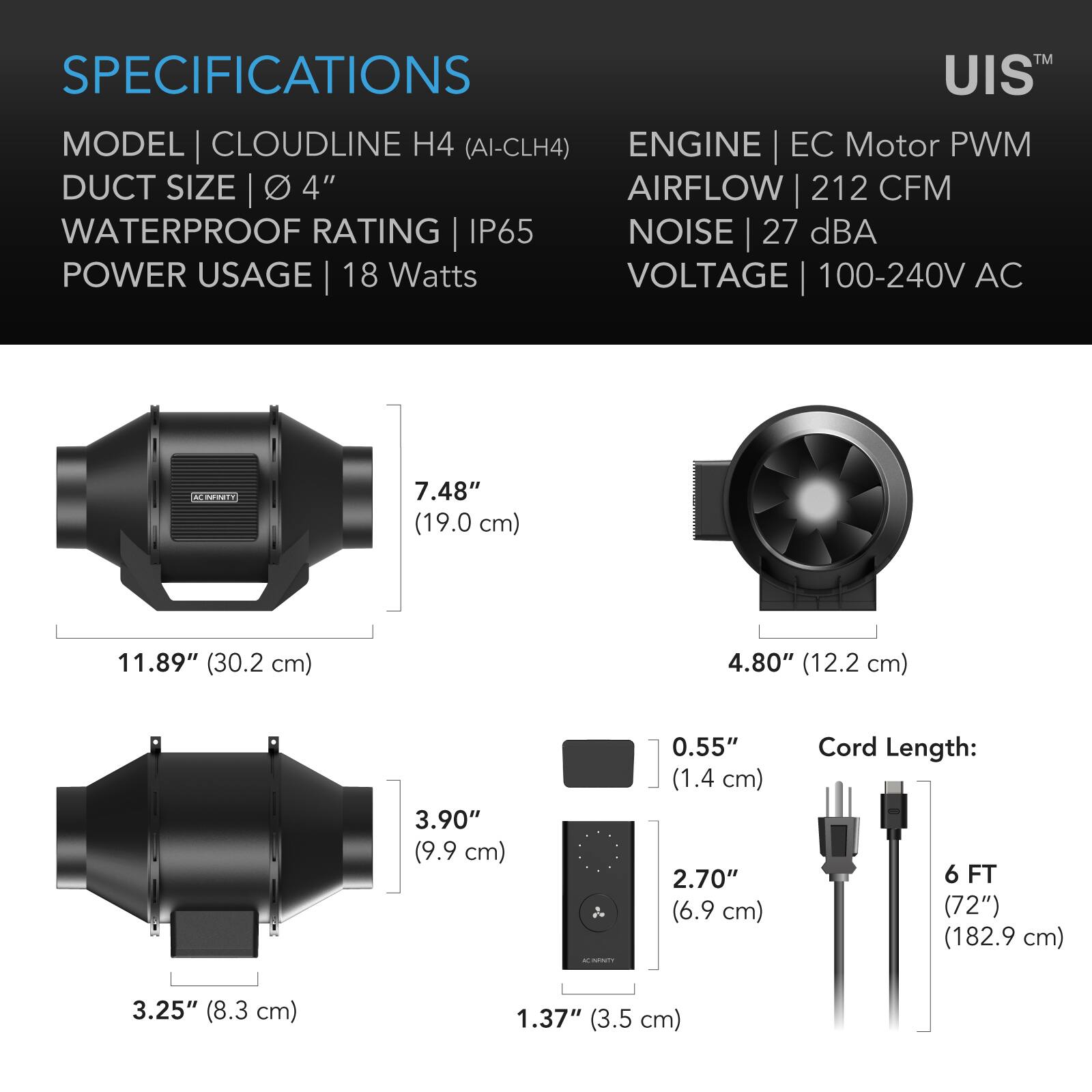 SPECIFICATIONS

MODEL | CLOUDLINE H4 (AI-CLH4)  
DUCT SIZE | 4"  
WATERPROOF RATING | IP65  
POWER USAGE | 18 Watts  
VOLTAGE | 100-240V AC  

ENGINE | EC Motor PWM  
AIRFLOW | 212 CFM  
NOISE | 27 dBA  

7.48" (19.0 cm)  
11.89" (30.2 cm)  
4.80" (12.2 cm)  
3.90" (9.9 cm)  
0.55" (1.4 cm)  
2.70" (6.9 cm)  
Cord Length: 6 FT (72") (182.9 cm)  
3.25" (8.3 cm)  
1.37" (3.5 cm)