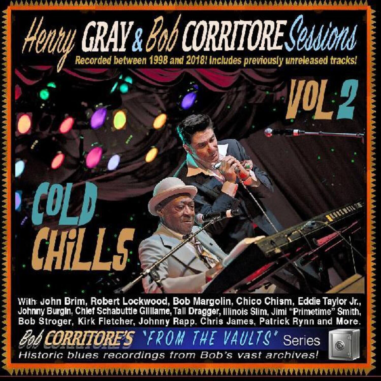 Henry Gray & Bob Corritore Sessions  
Recorded between 1998 and 2018! Includes previously unreleased tracks!  
VOL 2  
COLD CHILLS  

With: John Brim, Robert Lockwood, Bob Margolin, Chico Chism, Eddie Taylor Jr., Johnny Burgin, Chief Schabuttle Gilliam, Tall Dragger, Illinois Slim, Jimi "Primetime" Smith, Bob Stroger, Kirk Fletcher, Johnny Rapp, Chris James, Patrick Rynn and More.  

Bob Corritore's "FROM THE VAULTS" Series  
Historic blues recordings from Bob's vast archives!