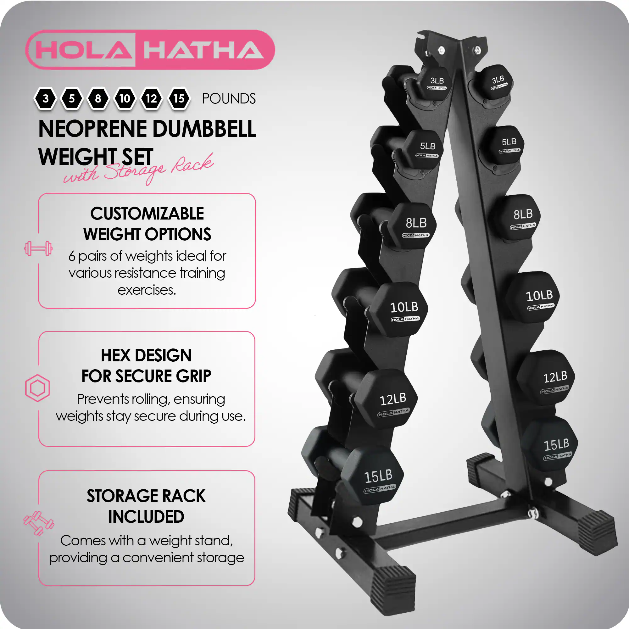 HOLA HATHA 3 5 8 10 12 15 POUNDS NEOPRENE DUMBBELL WEIGHT SET with Storage Rack

CUSTOMIZABLE WEIGHT OPTIONS
6 pairs of weights ideal for various resistance training exercises.

HEX DESIGN FOR SECURE GRIP
Prevents rolling, ensuring weights stay secure during use.

STORAGE RACK INCLUDED
Comes with a weight stand, providing a convenient storage