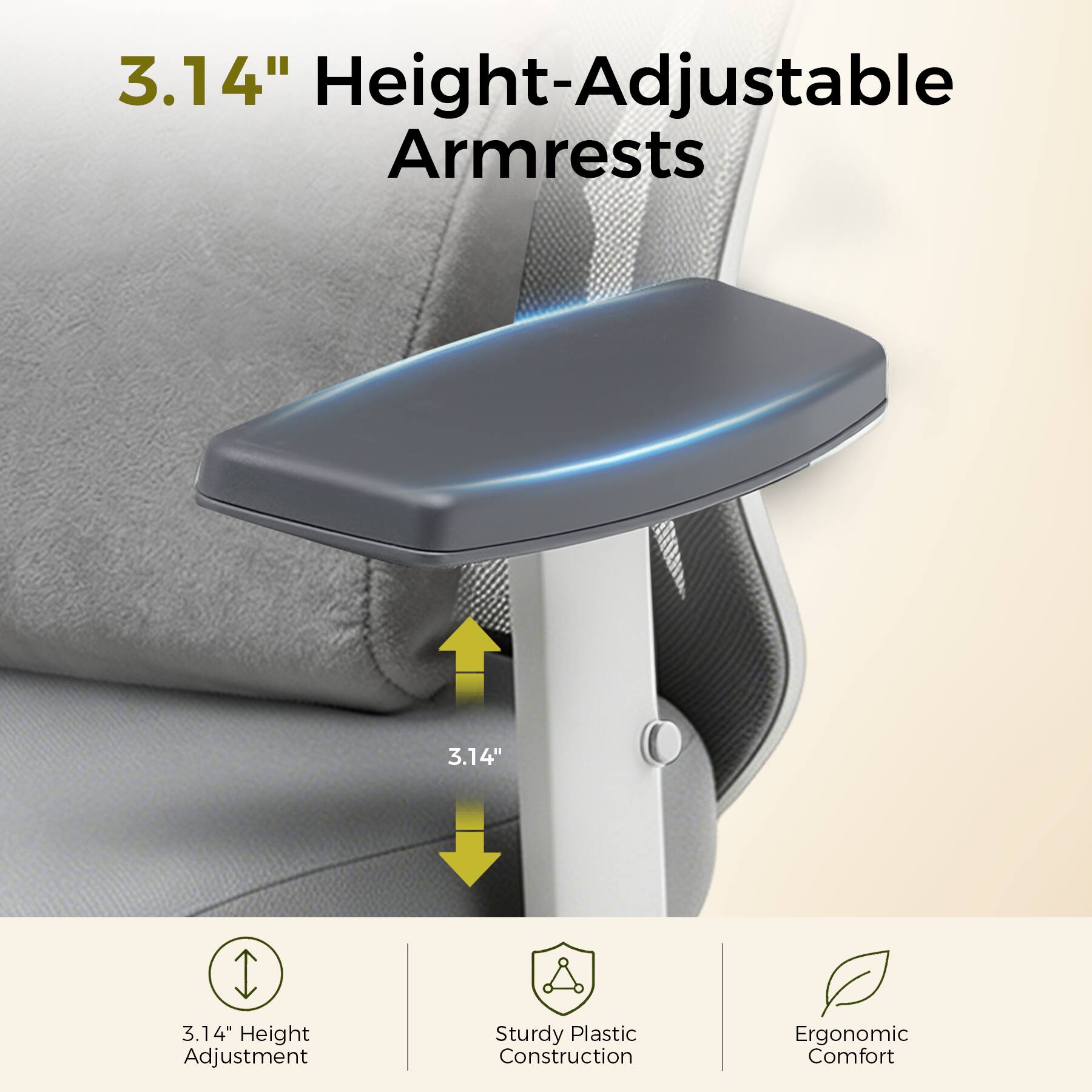 3.14" Height-Adjustable Armrests

3.14" Height Adjustment

Sturdy Plastic Construction

Ergonomic Comfort