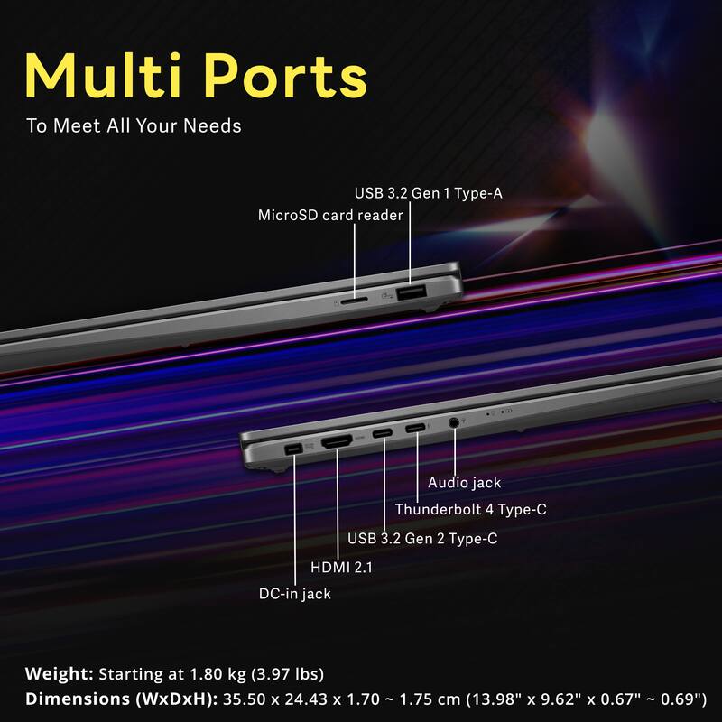 Multi Ports To Meet All Your Needs

USB 3.2 Gen 1 Type-A MicroSD card reader
Audio jack Thunderbolt 4 Type-C USB 3.2 Gen 2 Type-C
HDMI 2.1
DC-in jack

Weight: Starting at 1.80 kg (3.97 lbs)
Dimensions (WxDxH): 35.50 x 24.43 x 1.70 - 1.75 cm (13.98" x 9.62" x 0.67" - 0.69")