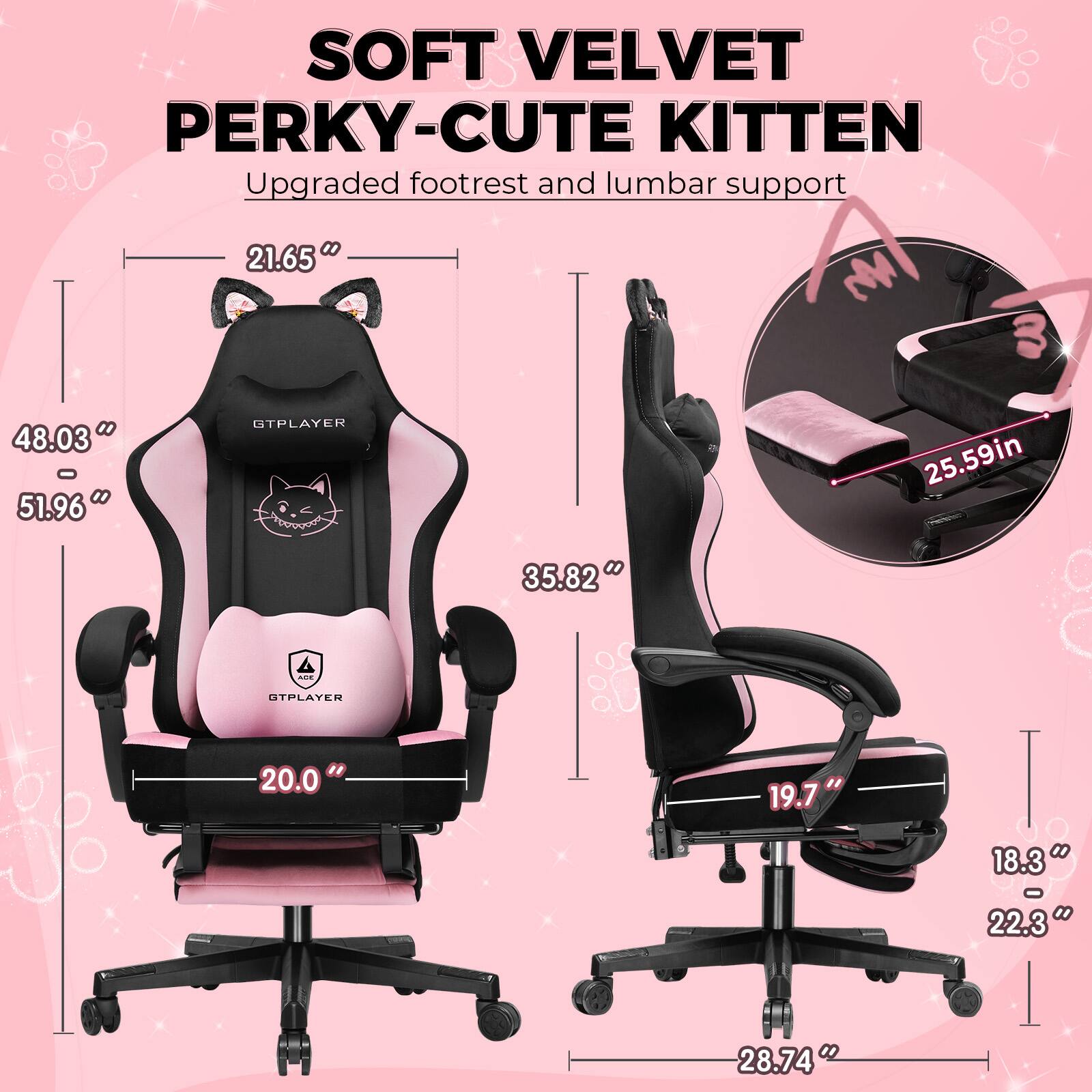 SOFT VELVET PERKY-CUTE KITTEN  
Upgraded footrest and lumbar support  

- 21.65"  
- 48.03" - 51.96"  
- 20.0"  
- 35.82"  
- 19.7"  
- 18.3" - 22.3"  
- 28.74"  
- 25.59"