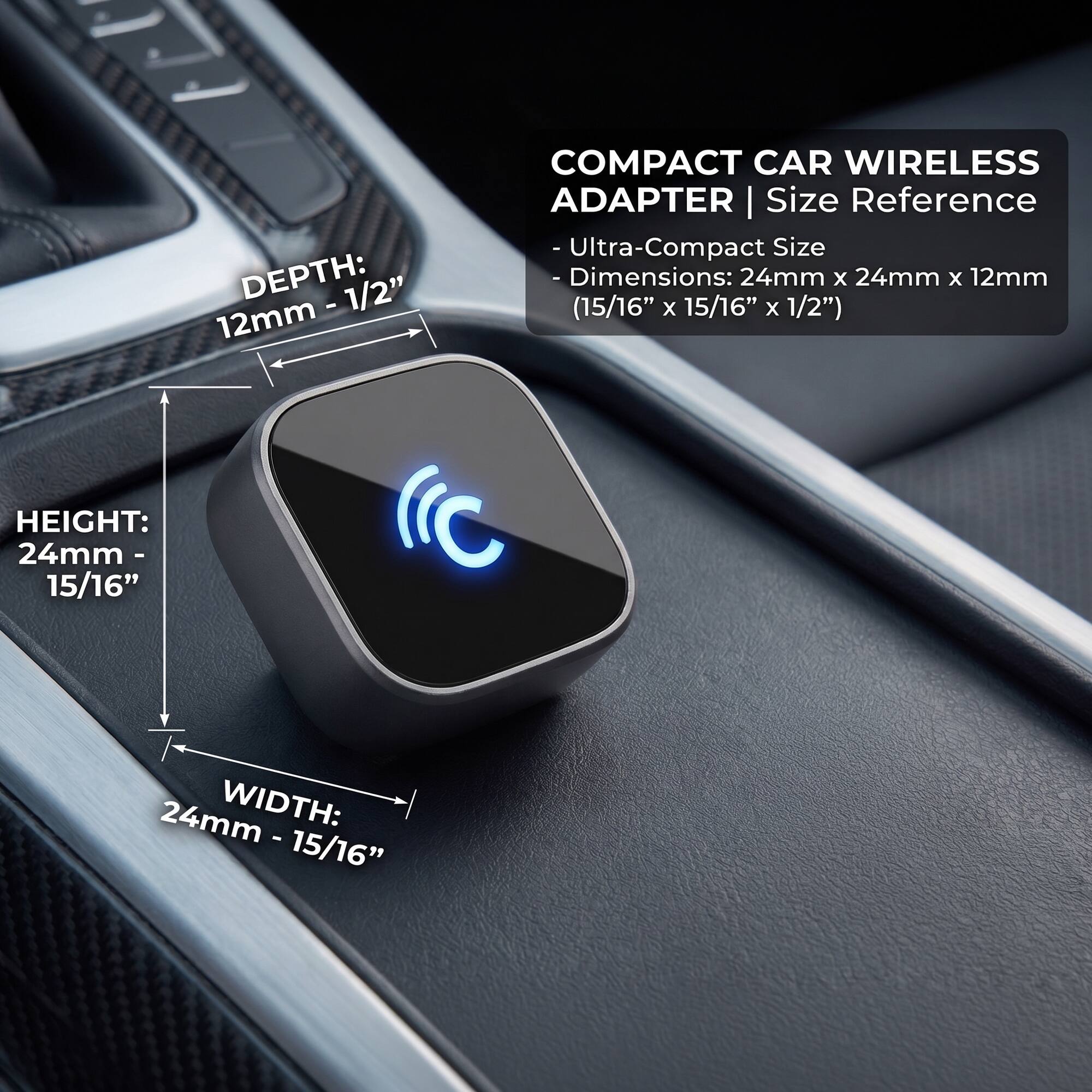COMPACT CAR WIRELESS ADAPTER | Size Reference - Ultra-Compact Size - Dimensions: 24mm X 24mm X 12mm (15/16" X 15/16" X 1/2")

HEIGHT: 24mm- 15/16"
WIDTH: 24mm- 15/16"
DEPTH: 12mm- 1/2"