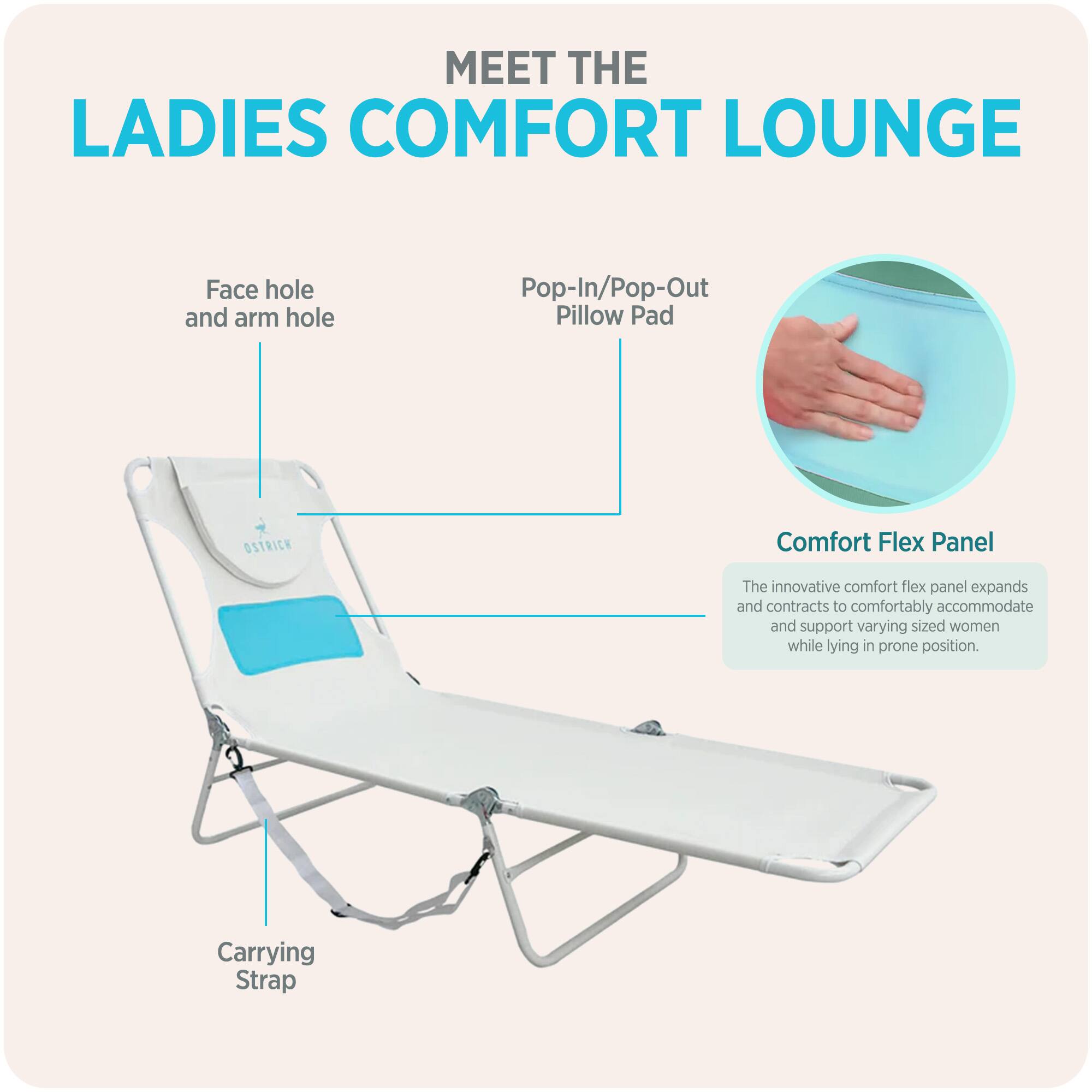 MEET THE LADIES COMFORT LOUNGE

- Face hole and arm hole
- Pop-In/Pop-Out Pillow Pad
- Comfort Flex Panel
  - The innovative comfort flex panel expands and contracts to comfortably accommodate and support varying sized women while lying in prone position.
- Carrying Strap