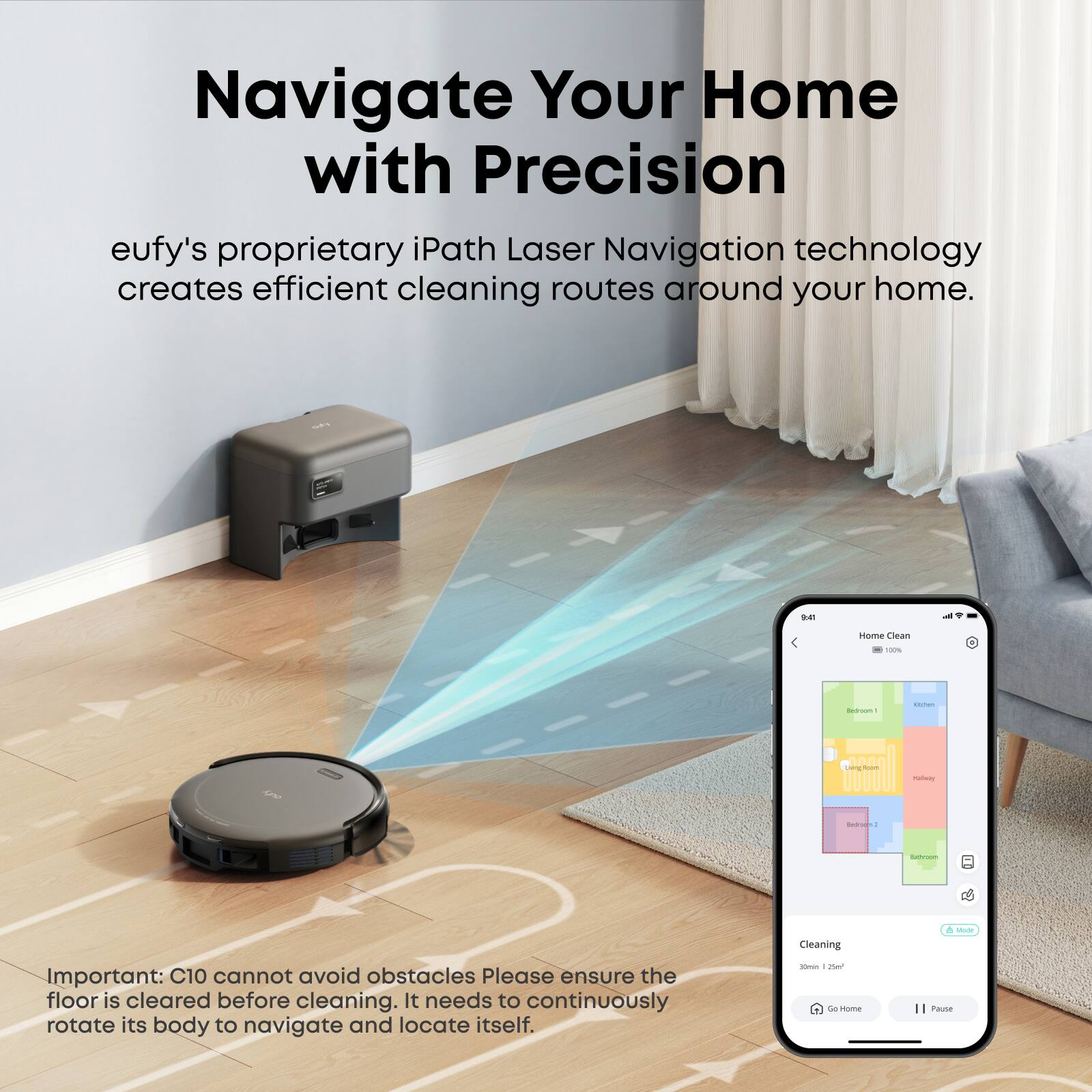 Navigate Your Home with Precision  
eufy's proprietary iPath Laser Navigation technology creates efficient cleaning routes around your home.  

Important: C10 cannot avoid obstacles. Please ensure the floor is cleared before cleaning. It needs to continuously rotate its body to navigate and locate itself.