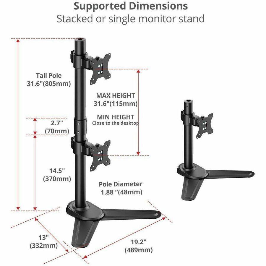 Supported Dimensions  
Stacked or single monitor stand  

Tall Pole 31.6" (805mm)  
MAX HEIGHT 31.6" (115mm)  
MIN HEIGHT Close to the desktop 14.5" (370mm)  
Pole Diameter 1.88" (48mm)  
13" (332mm)  
19.2" (489mm)