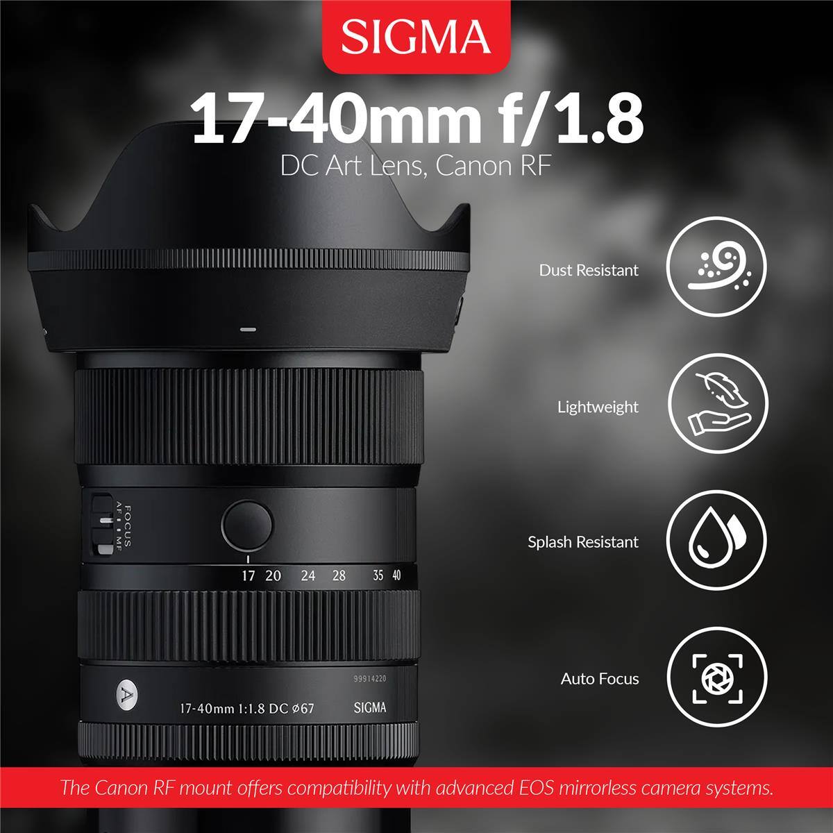 SIGMA 17-40mm f/1.8 DC Art Lens, Canon RF

- Dust Resistant
- Lightweight
- Splash Resistant
- Auto Focus

FOCUS
17 20 24 28 35 40

99914220

17-40mm 1:1.8 DC 67

SIGMA

The Canon RF mount offers compatibility with advanced EOS mirrorless camera systems.