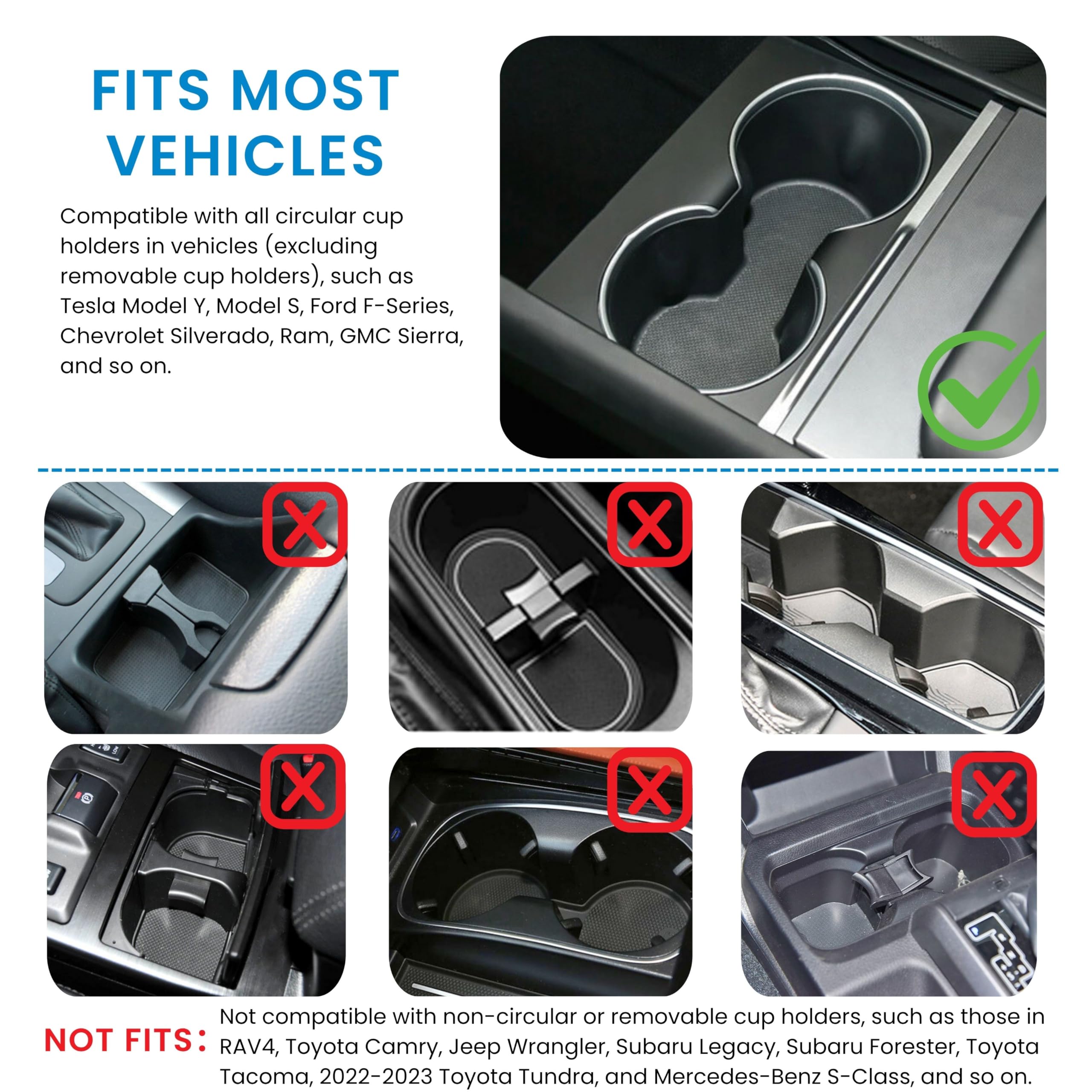 FITS MOST VEHICLES

Compatible with all circular cup holders in vehicles (excluding removable cup holders), such as Tesla Model Y, Model S, Ford F-Series, Chevrolet Silverado, Ram, GMC Sierra, and so on.

NOT FITS:

Not compatible with non-circular or removable cup holders, such as those in RAV4, Toyota Camry, Jeep Wrangler, Subaru Legacy, Subaru Forester, Toyota Tacoma, 2022-2023 Toyota Tundra, and Mercedes-Benz S-Class, and so on.