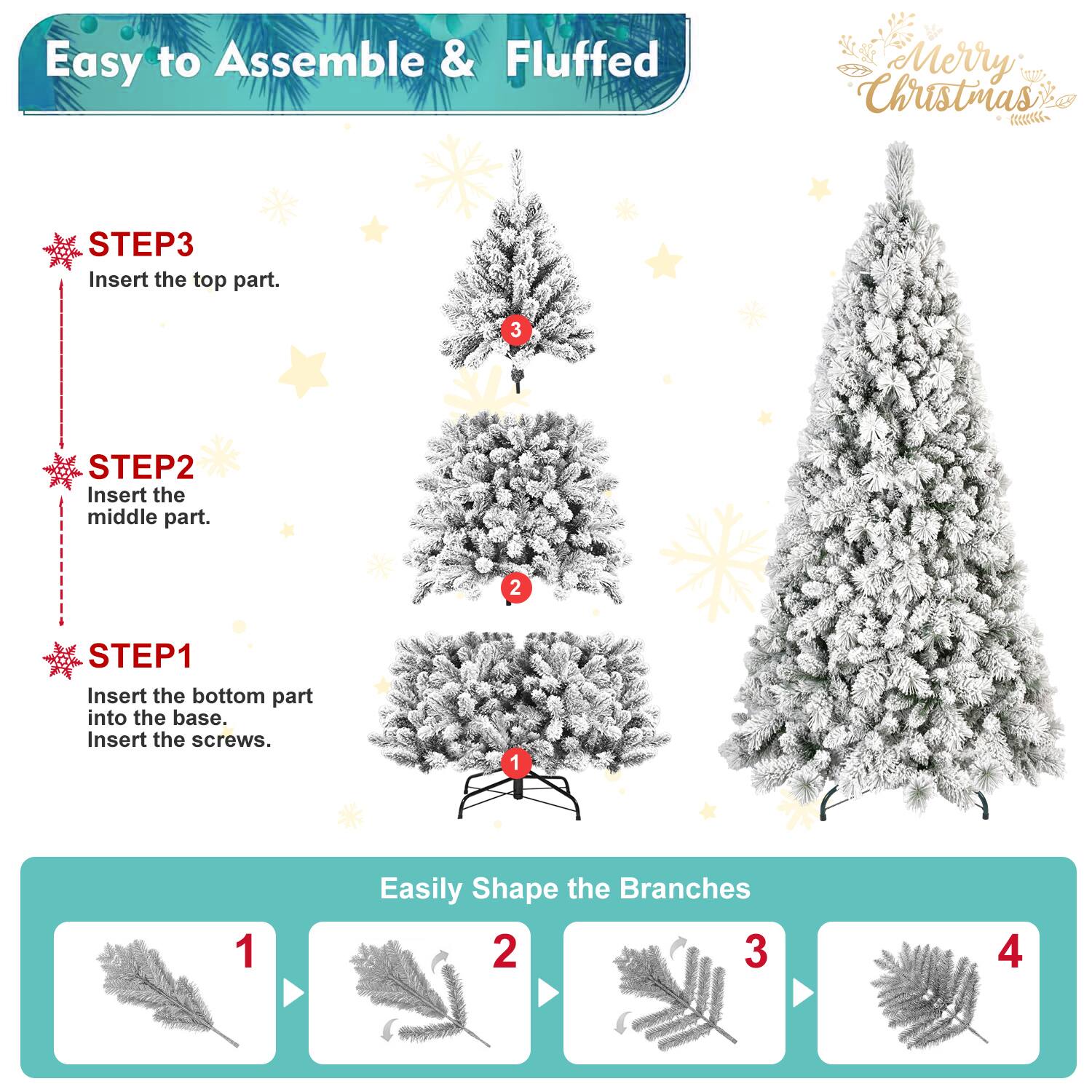 Easy to Assemble & Fluffed  
Merry Christmas  

STEP1  
Insert the bottom part into the base.  
Insert the screws.  

STEP2  
Insert the middle part.  

STEP3  
Insert the top part.  

Easily Shape the Branches  
1  
2  
3  
4