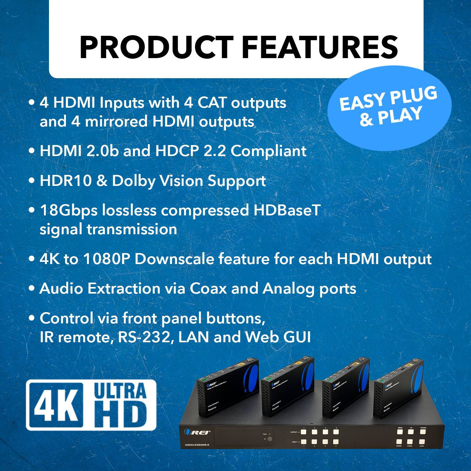 PRODUCT FEATURES

4 HDMI Inputs with 4 CAT outputs and 4 mirrored HDMI outputs
HDMI 2.0b and HDCP 2.2 Compliant
HDR10 & Dolby Vision Support
18Gbps lossless compressed HDBaseT signal transmission
4K to 1080P Downscale feature for each HDMI output
Audio Extraction via Coax and Analog ports
Control via front panel buttons, IR remote, RS-232, LAN and Web GUI
ULTRA 4K HD