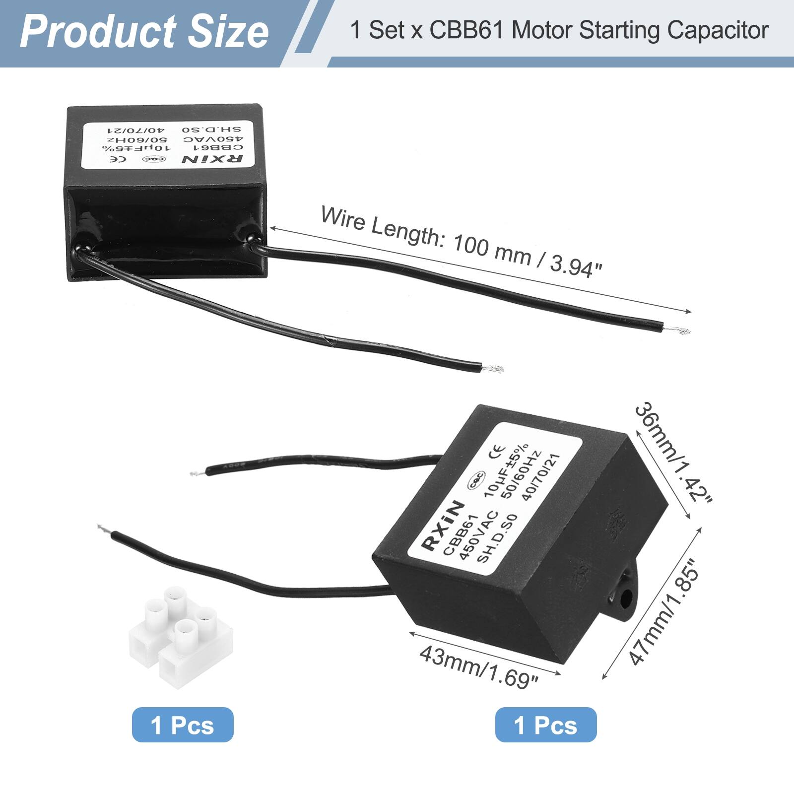 Product Size

1 Set x CBB61 Motor Starting Capacitor

- Wire Length: 100 mm / 3.94"
- 1 Pcs

- 43mm / 1.69"
- 36mm / 1.42"
- 47mm / 1.85"
- 1 Pcs

CE 5% CaC 10HF 50/60Hz 40/70/21 RXIN

CBB61 SH.D.SO 43mm/1.69" 1 Pcs 36mm/1.42" .42" 85" 47mm/1.85"