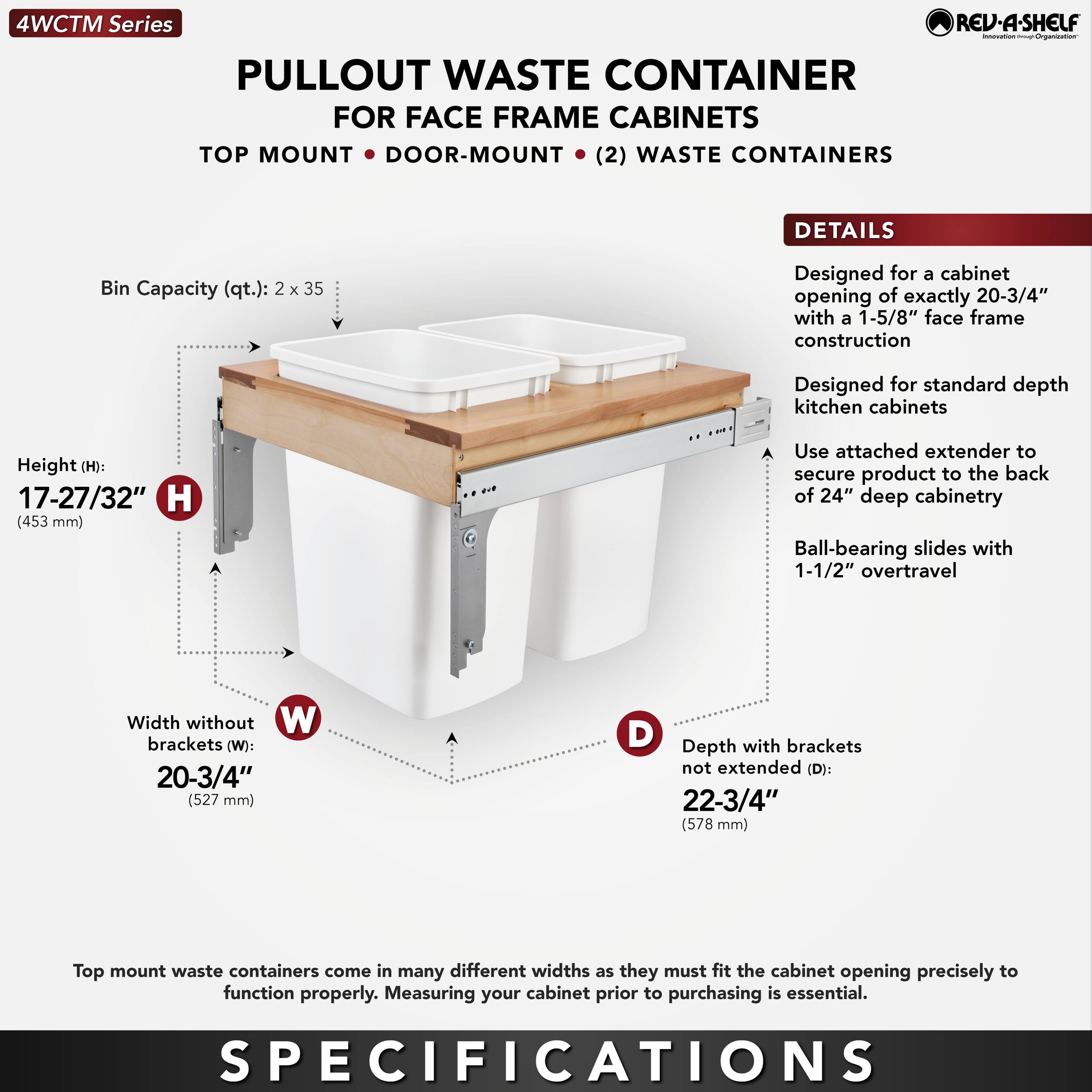 4WCTM Series  
PULLOUT WASTE CONTAINER  
FOR FACE FRAME CABINETS  
TOP MOUNT • DOOR-MOUNT • (2) WASTE CONTAINERS  

DETAILS  
- Designed for a cabinet opening of exactly 20-3/4" with a 1-5/8" face frame construction  
- Designed for standard depth kitchen cabinets  
- Use attached extender to secure product to the back of 24" deep cabinetry  
- Ball-bearing slides with 1-1/2" overtravel  

SPECIFICATIONS  
- Bin Capacity (qt.): 2 x 35  
- Height (H): 17-27/32" (453 mm)  
- Width without brackets (W): 20-3/4" (527 mm)  
- Depth with brackets not extended (D): 22-3/4" (578 mm)  

Top mount waste containers come in many different widths as they must fit the cabinet opening precisely to function properly. Measuring your cabinet prior to purchasing is essential.
