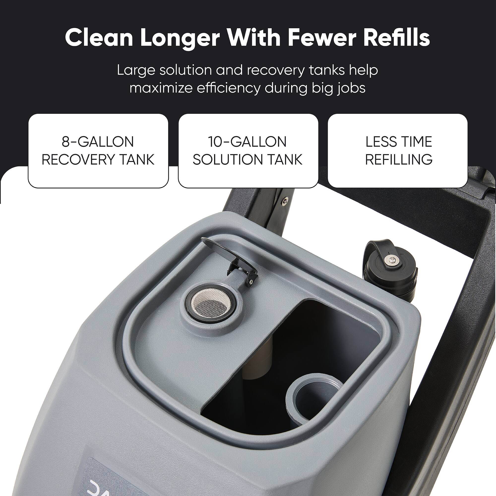 Clean Longer With Fewer Refills

Large solution and recovery tanks help maximize efficiency during big jobs

8-GALLON RECOVERY TANK

10-GALLON SOLUTION TANK

LESS TIME REFILLING