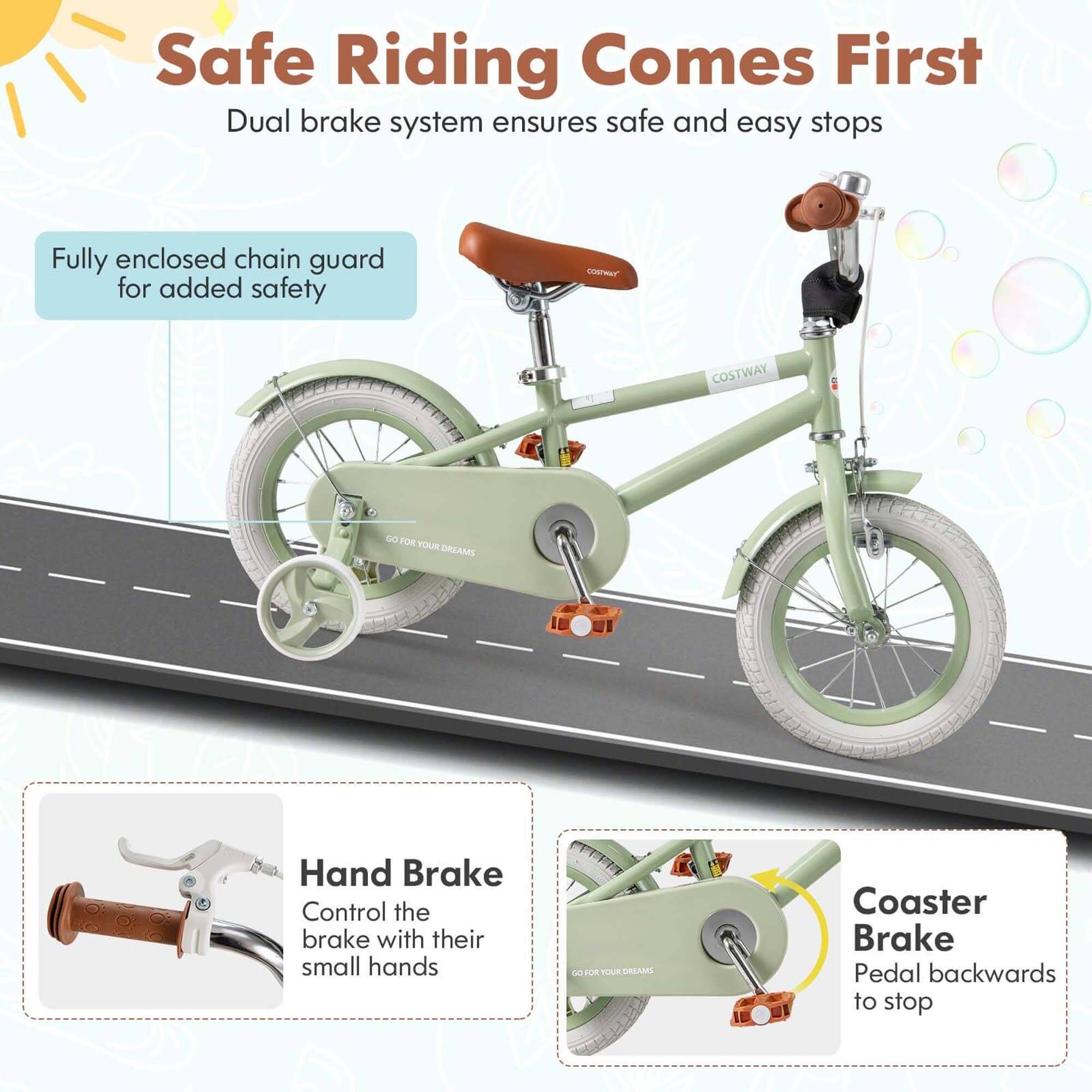 Safe Riding Comes First  
Dual brake system ensures safe and easy stops  

Fully enclosed chain guard for added safety  

Hand Brake  
Control the brake with their small hands  

Coaster Brake  
Pedal backwards to stop