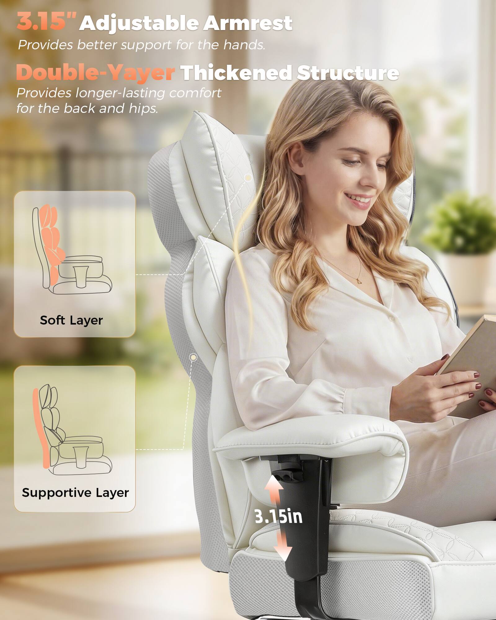 3.15" Adjustable Armrest  
Provides better support for the hands.  

Double-Yayer Thickened Structure  
Provides longer-lasting comfort for the back and hips.  

Soft Layer  
Supportive Layer  

3.15in