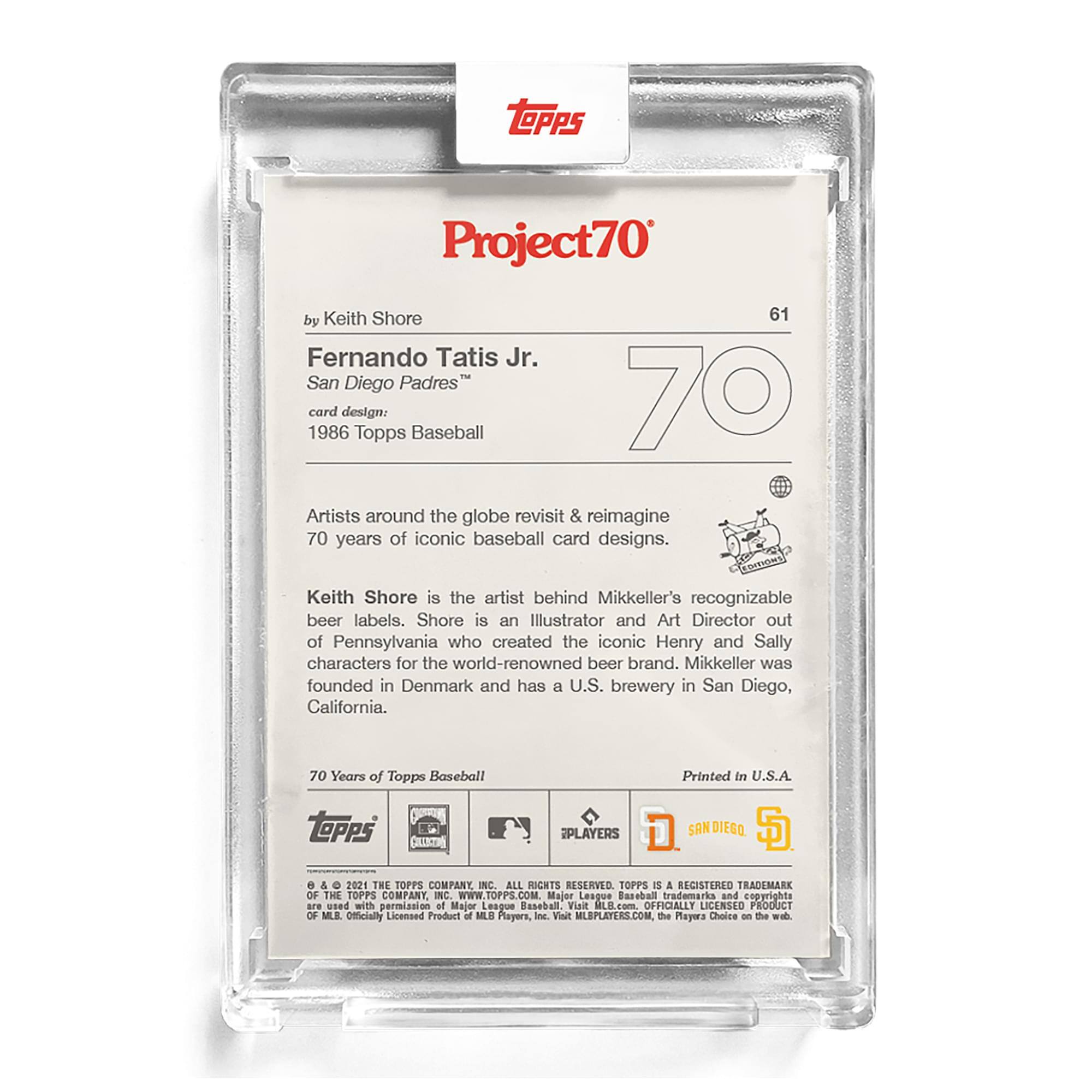 **Project70**

**by Keith Shore**

**61**

**Fernando Tatis Jr.**

**San Diego Padres**

**card design: 1986 Topps Baseball**

Artists around the globe revisit & reimagine 70 years of iconic baseball card designs.

Keith Shore is the artist behind Mikkeller's recognizable beer labels. Shore is an Illustrator and Art Director out of Pennsylvania who created the iconic Henry and Sally characters for the world-renowned beer brand. Mikkeller was founded in Denmark and has a U.S. brewery in San Diego, California.

**70 Years of Topps Baseball**

**Printed in U.S.A.**

**SPLAVERS**

**D. SAN DIEGO**

**TOPPS**

**TOPPS is a registered trademark of The Topps Company, Inc. All rights reserved.**

**© & ™ 2021 The Topps Company, Inc. All rights reserved.**

**Officially Licensed Product of MLB Players, Inc. Visit MLBPLAYERS.COM. The Players Choice on the web.**

**Major League Baseball trademarks and copyrights are used with permission of Major League Baseball.**

**Officially Licensed Product of MLB Players, Inc.**

**Visit MLBPLAYERS
