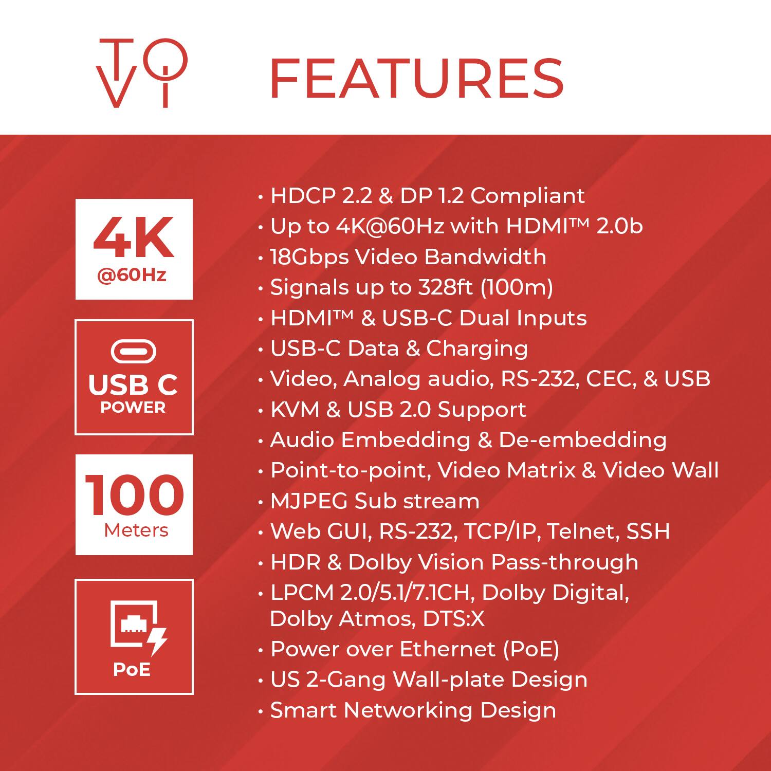 **FEATURES**

- **HDCP 2.2 & DP 1.2 Compliant**
- **Up to 4K@60Hz with HDMI™ 2.0b**
- **18Gbps Video Bandwidth**
- **Signals up to 328ft (100m)**
- **HDMI™ & USB-C Dual Inputs**
- **USB-C Data & Charging**
- **Video, Analog audio, RS-232, CEC, & USB Point, Video Matrix & Video Wall**
- **KVM & USB 2.0 Support**
- **Audio Embedding & De-embedding**
- **Point-to-point, Video Matrix & Video Wall**
- **MJPEG Sub stream**
- **Web GUI, RS-232, TCP/IP, Telnet, SSH**
- **HDR & Dolby Vision Pass-through**
- **LPCM 2.0/5.1/7.1CH, Dolby Digital, Dolby Atmos, DTS:X**
- **Power over Ethernet (PoE)**
- **US 2-Gang Wall-plate Design**
- **Smart Networking Design**