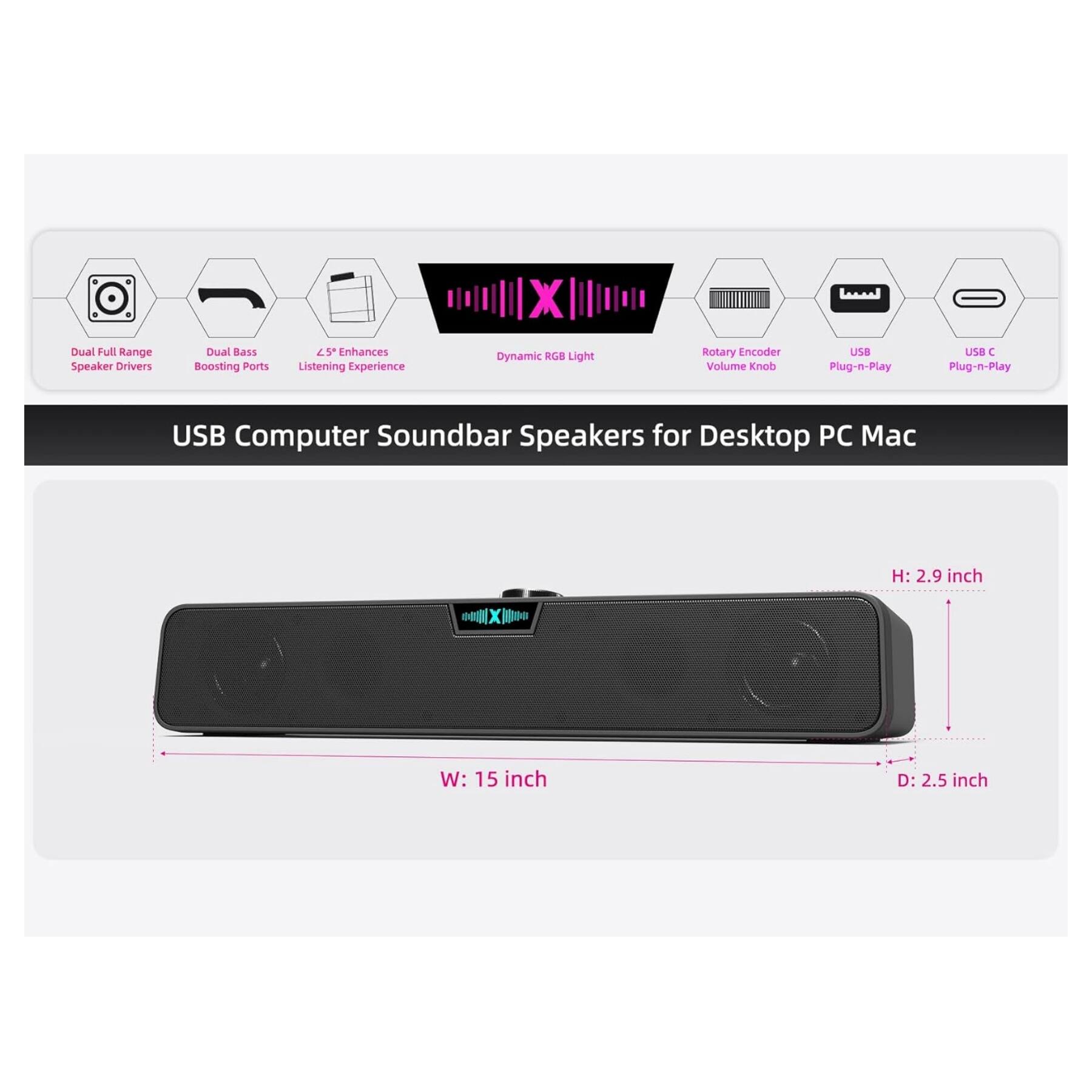 X Dual Full Range Speaker Drivers Dual Bass Boosting Ports 15 Enhances Listening Experience Dynamic RGB Light Rotary Encoder Volume Knob UB Plug-n-Play Ua  Plug-n-Play USB Computer Soundbar Speakers for Desktop PC Mac  
H: 2.9 inch  
W: 15 inch  
D: 2.5 inch