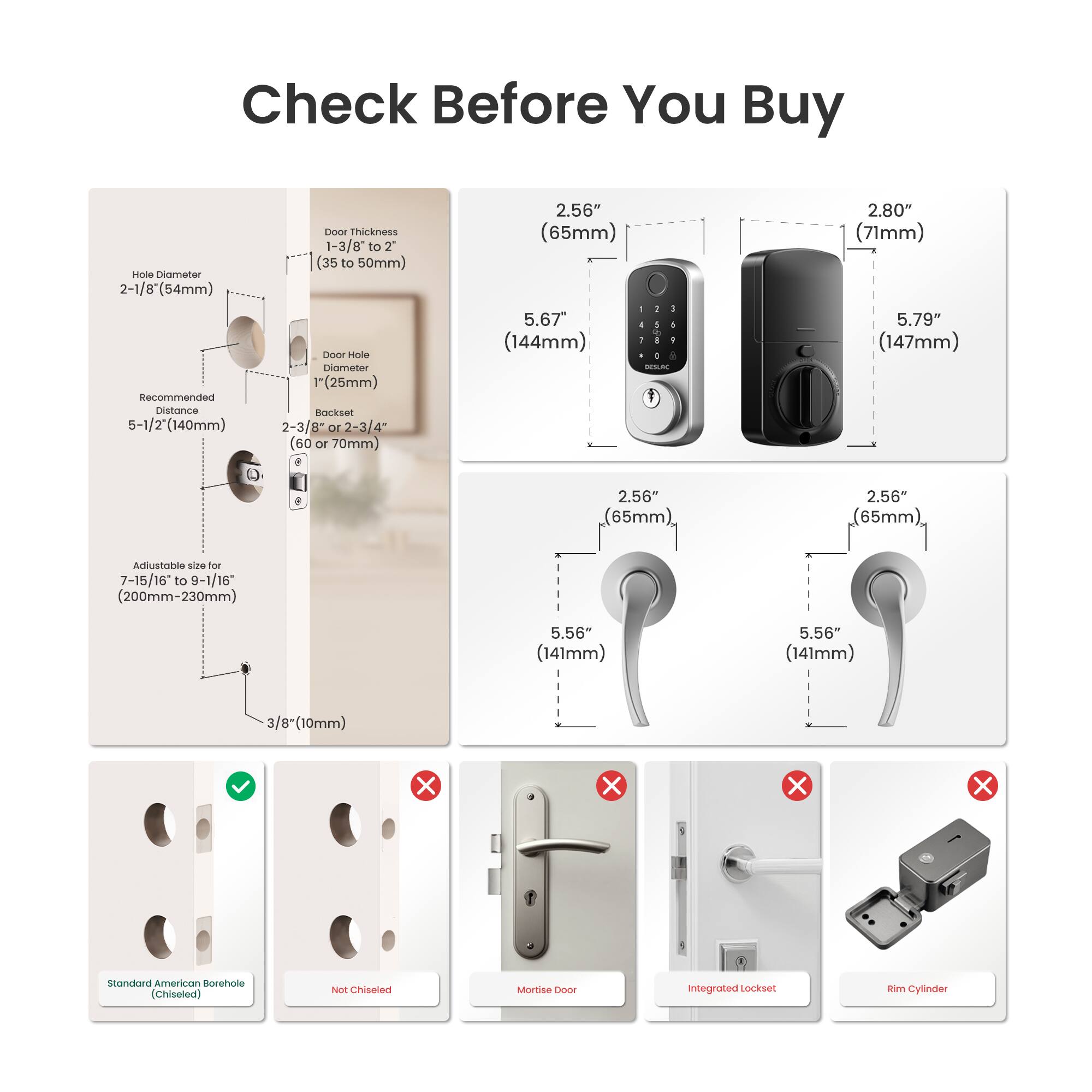 Check Before You Buy

- Hole Diameter: 2-1/8" (54mm)
- Recommended Distance: 5-1/2" (140mm)
- Door Thickness: 1-3/8" to 2" (35 to 50mm)
- Door Hole Diameter: 1" (25mm)
- Backset: 2-3/8" or 2-3/4" (60 or 70mm)
- Adjustable size for 7-15/16 to 9-1/16" (200mm-230mm)
- 3/8" (10mm)

- 2.56" (65mm) - 5.67" (144mm)
- 2.80" (71mm) - 5.79" (147mm)
- 5.56" (141mm)

- Standard American Borehole (Chiseled)
- Not Chiseled
- Mortise Door
- Integrated Lockset
- Rim Cylinder