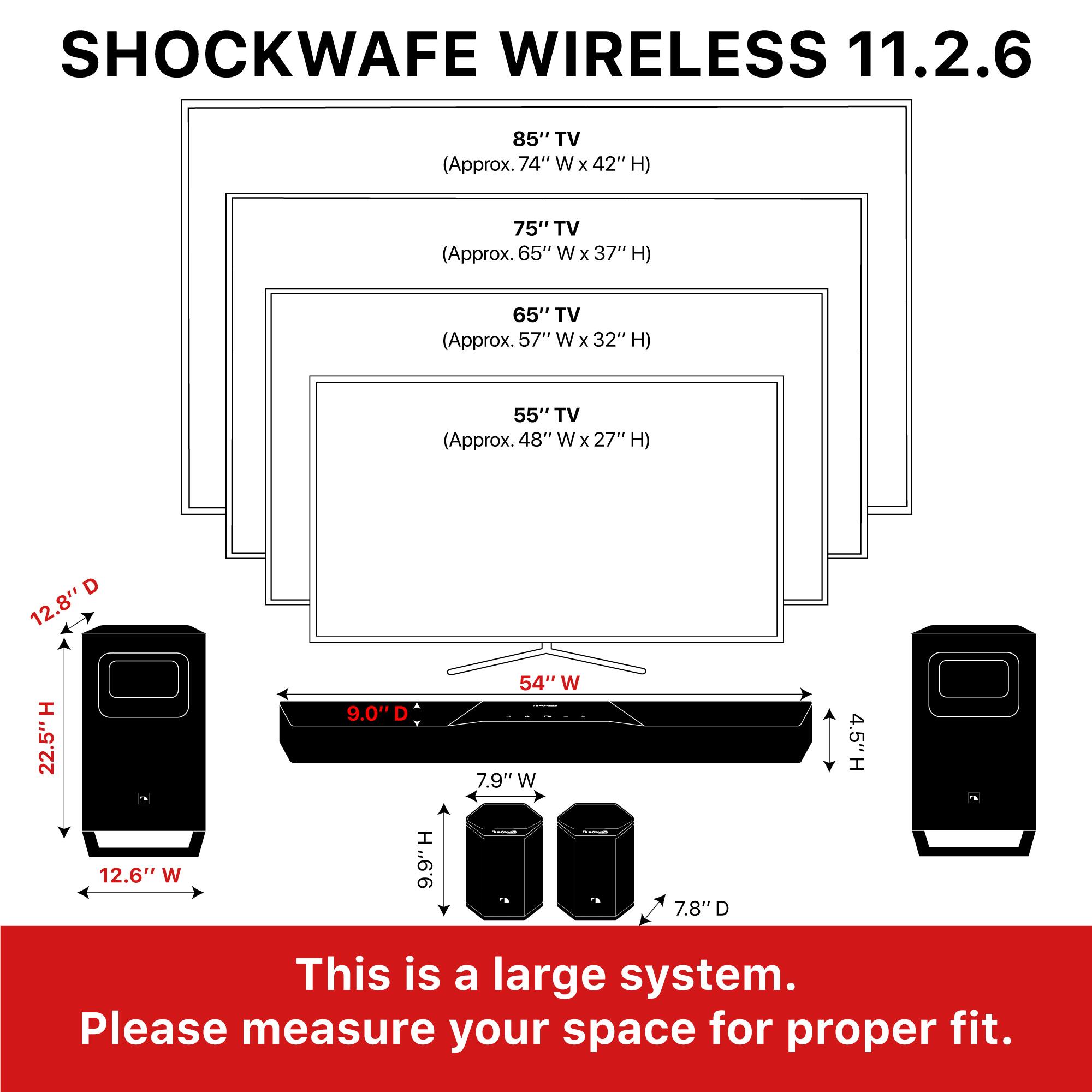 SHOCKWAVE WIRELESS 11.2.6

85" TV (Approx. 74" W x 42" H)  
75" TV (Approx. 65" W x 37" H)  
65" TV (Approx. 57" W x 32" H)  
55" TV (Approx. 48" W x 27" H)  

This is a large system. Please measure your space for proper fit.